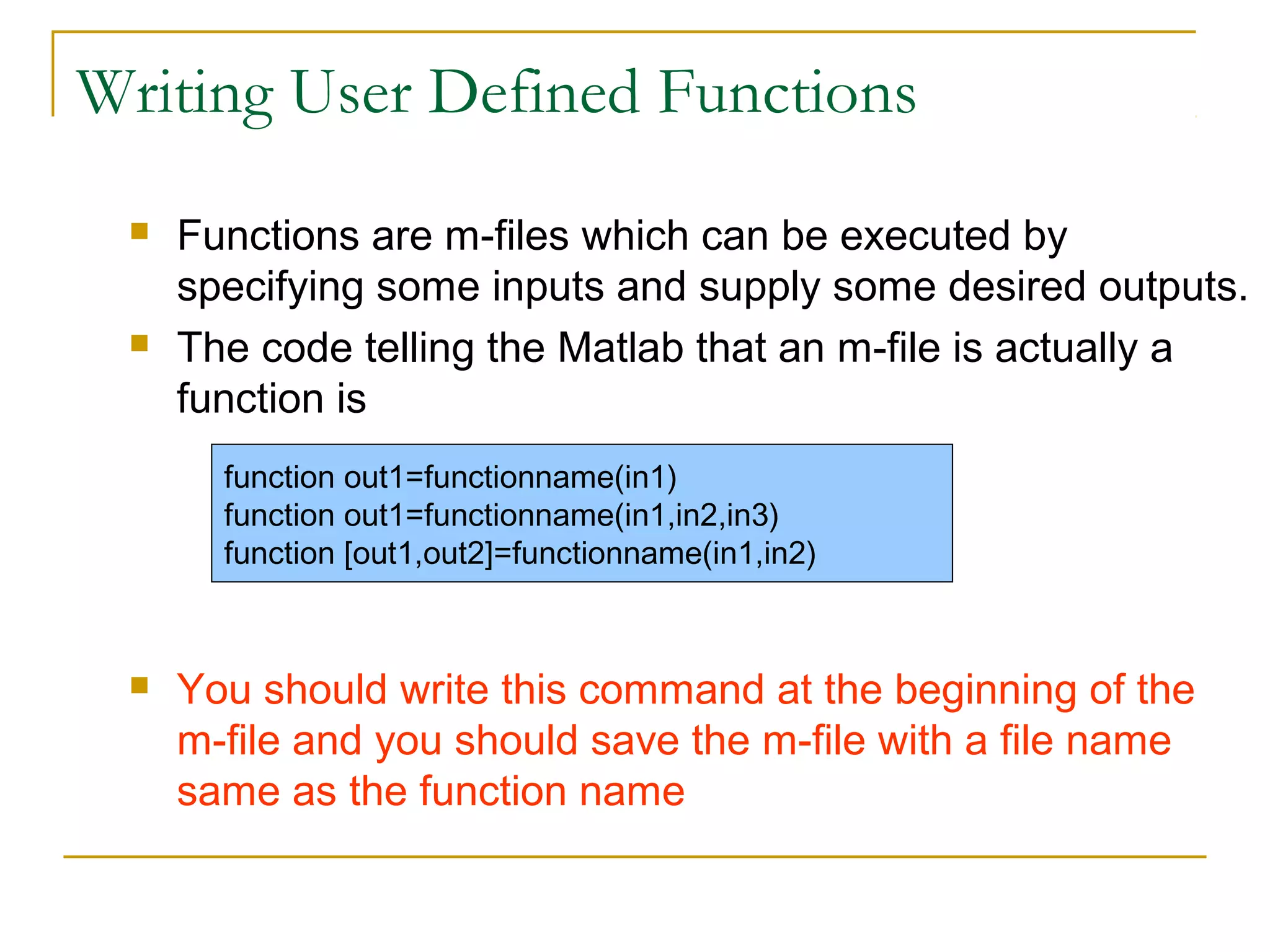 Writing User Defined Functions




Functions are m-files which can be executed by
specifying some inputs and supply some desired outputs.
The code telling the Matlab that an m-file is actually a
function is
function out1=functionname(in1)
function out1=functionname(in1,in2,in3)
function [out1,out2]=functionname(in1,in2)



You should write this command at the beginning of the
m-file and you should save the m-file with a file name
same as the function name

 