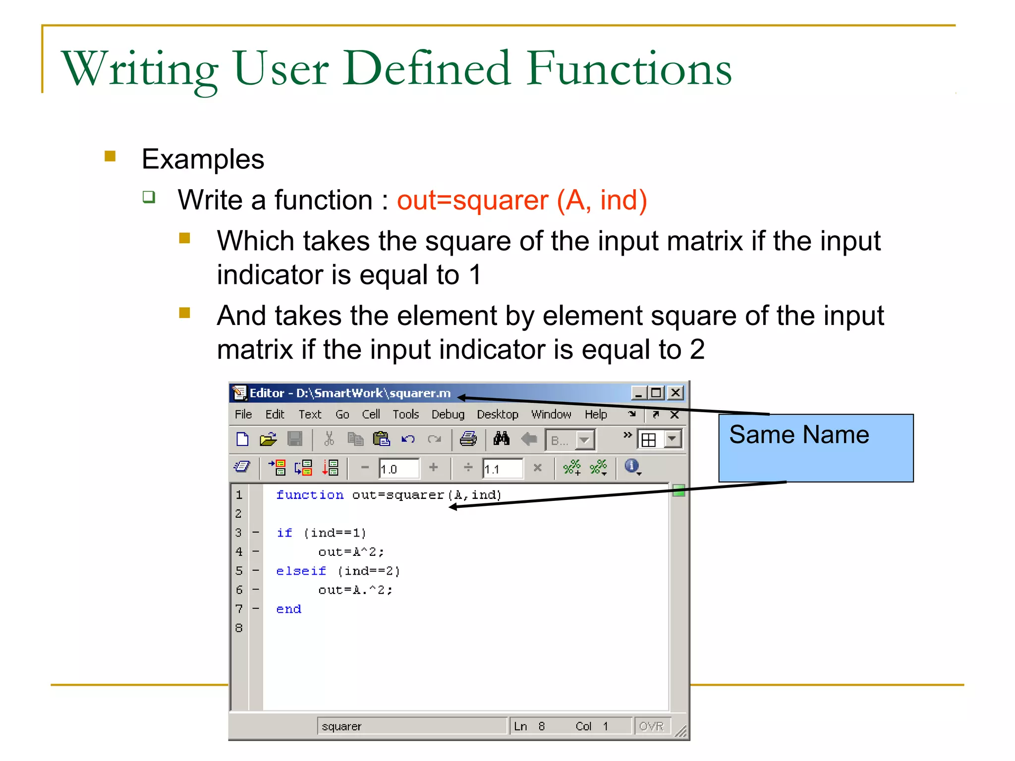 Writing User Defined Functions


Examples
 Write a function : out=squarer (A, ind)
 Which takes the square of the input matrix if the input
indicator is equal to 1
 And takes the element by element square of the input
matrix if the input indicator is equal to 2
Same Name

 