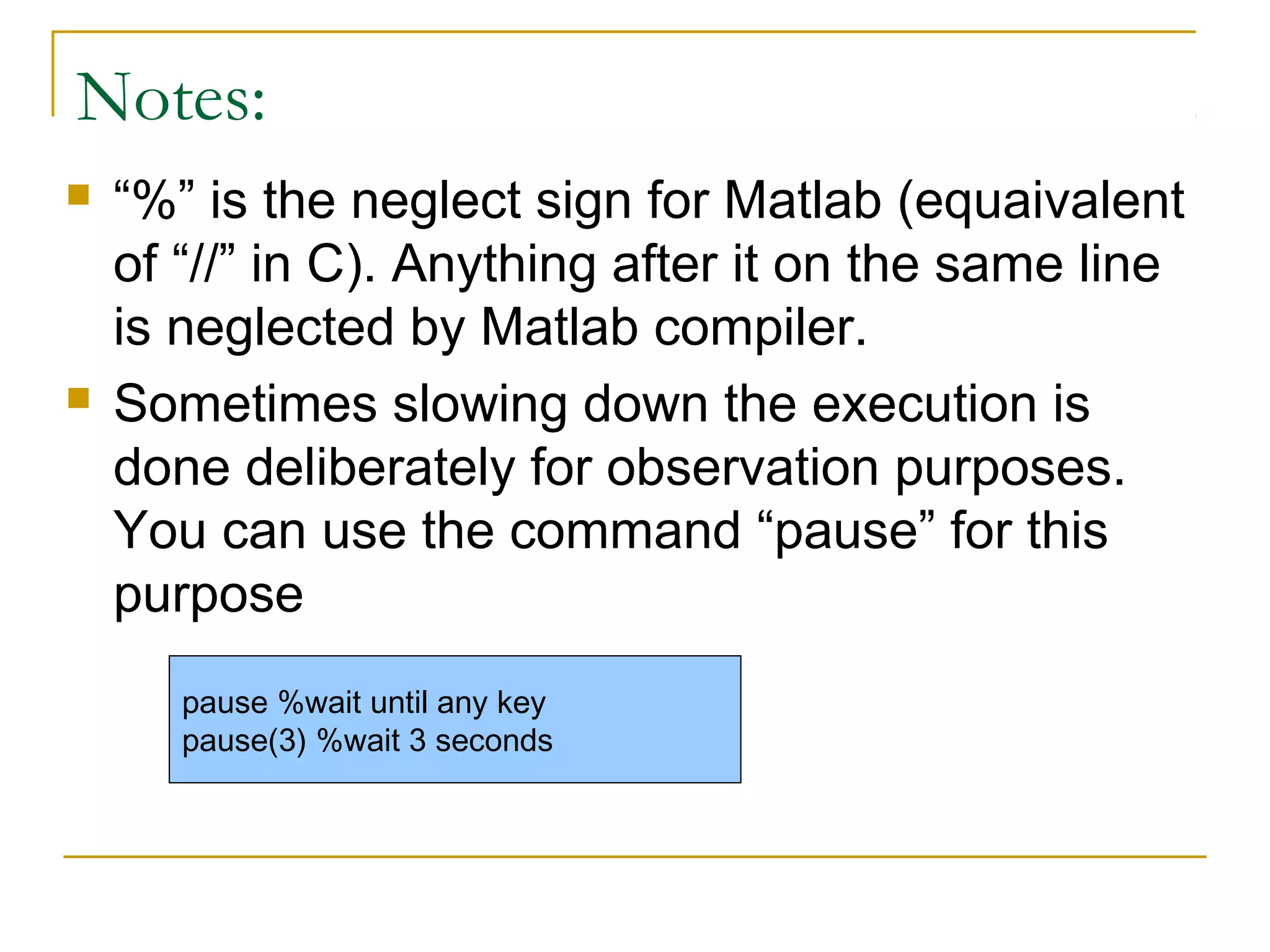 Notes:




“%” is the neglect sign for Matlab (equaivalent
of “//” in C). Anything after it on the same line
is neglected by Matlab compiler.
Sometimes slowing down the execution is
done deliberately for observation purposes.
You can use the command “pause” for this
purpose
pause %wait until any key
pause(3) %wait 3 seconds

 