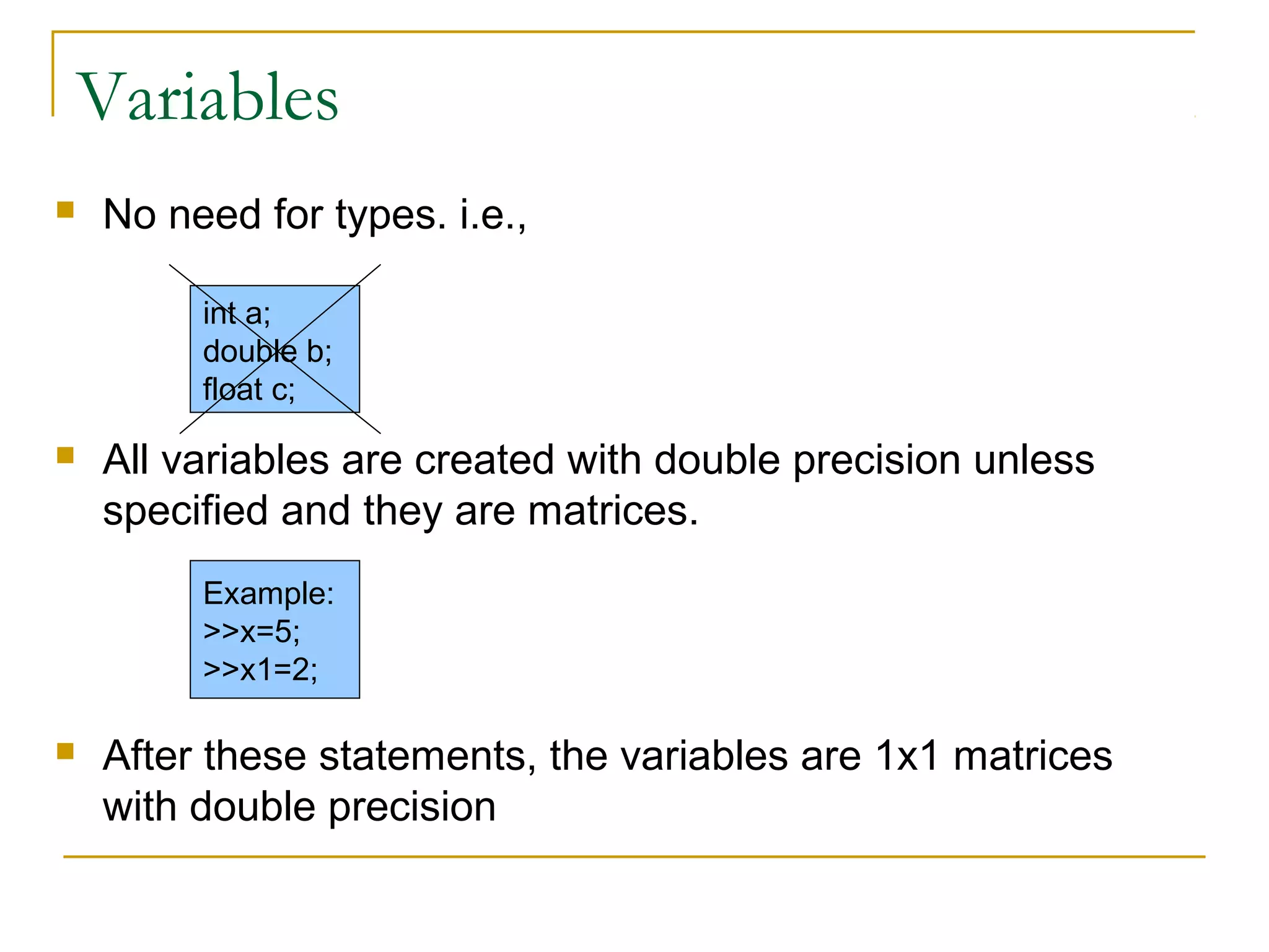 Variables


No need for types. i.e.,
int a;
double b;
float c;



All variables are created with double precision unless
specified and they are matrices.
Example:
>>x=5;
>>x1=2;



After these statements, the variables are 1x1 matrices
with double precision

 