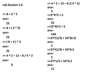 Lab Session 1.6
>> 8 + 3 * 5
ans=
23
>> 8 + ( 3 * 5)
ans=
23
>> ( 8 + 3 ) * 5
ans=
55
>> 4 ^ 2 – 12 – 8 / 4 * 2
ans=
0

>> 4 ^ 2 – 12 – 8 /( 4 * 2)
ans=
3
>>3*4^2 + 5
ans=
53
>>(3*4)^2 + 5
ans=
149
>>27^(1/3) + 32^(0.2)
ans=
5
>>27^(1/3) + 32^0.2
ans=
5
>>27^1/3 + 32^0.2
ans=
11

 