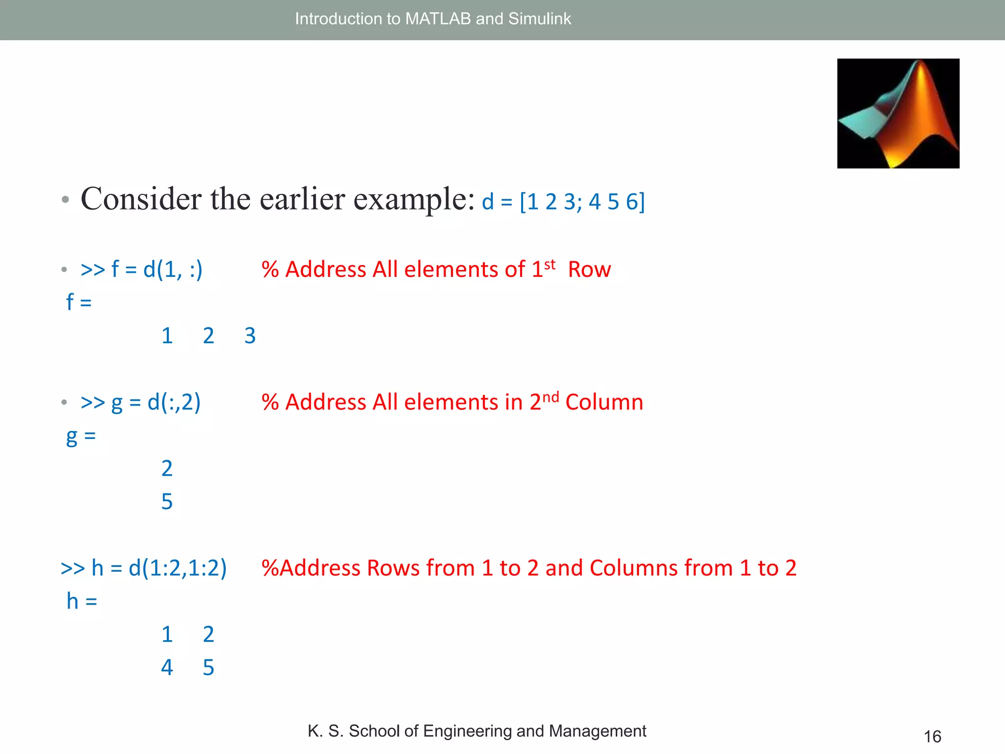 • Consider the earlier example: d = [1 2 3; 4 5 6]
• >> f = d(1, :) % Address All elements of 1st Row
f =
1 2 3
• >> g = d(:,2) % Address All elements in 2nd Column
g =
2
5
>> h = d(1:2,1:2) %Address Rows from 1 to 2 and Columns from 1 to 2
h =
1 2
4 5
Introduction to MATLAB and Simulink
K. S. School of Engineering and Management 16
 