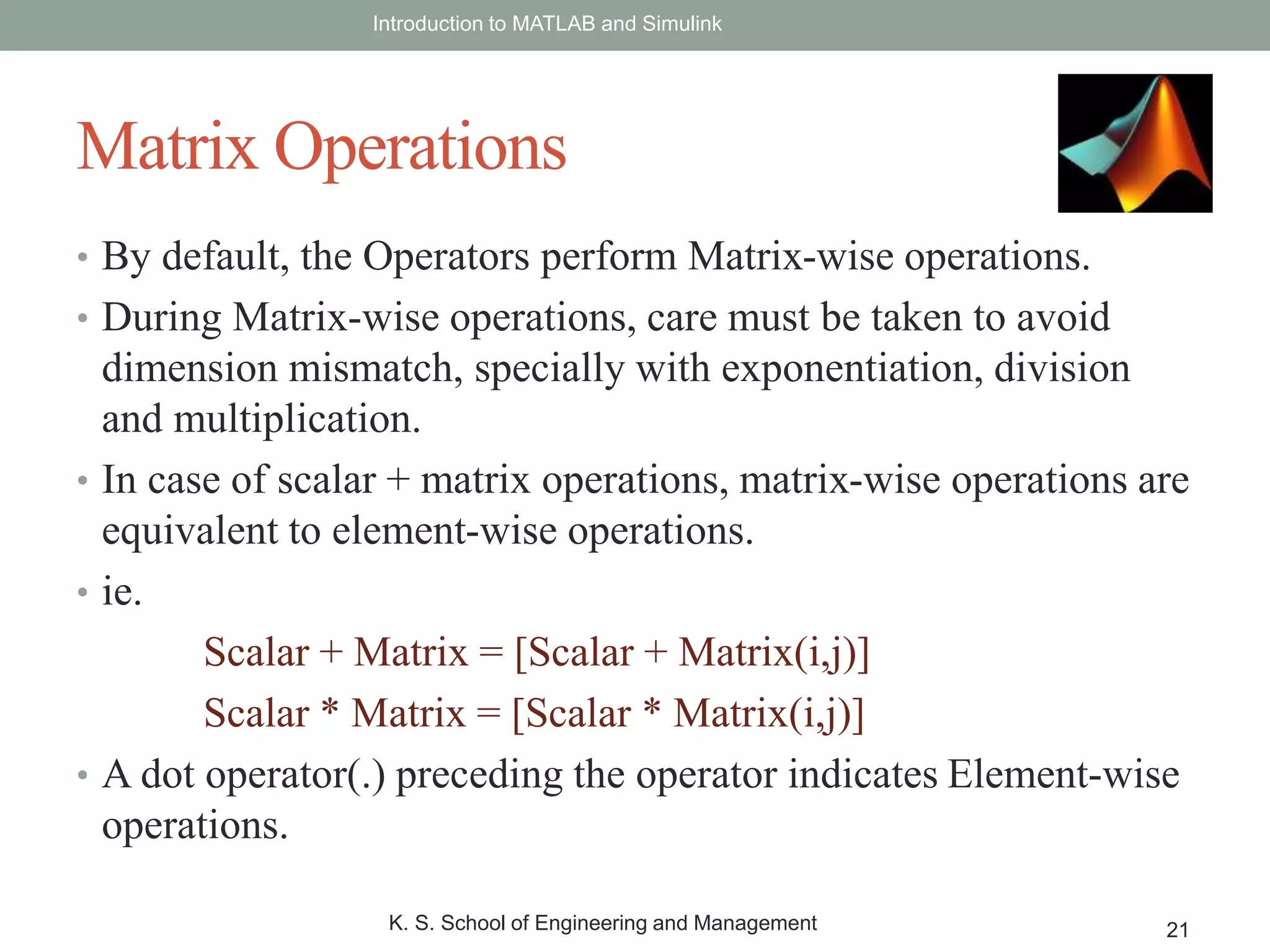 • By default, the Operators perform Matrix-wise operations.
• During Matrix-wise operations, care must be taken to avoid
dimension mismatch, specially with exponentiation, division
and multiplication.
• In case of scalar + matrix operations, matrix-wise operations are
equivalent to element-wise operations.
• ie.
Scalar + Matrix = [Scalar + Matrix(i,j)]
Scalar * Matrix = [Scalar * Matrix(i,j)]
• A dot operator(.) preceding the operator indicates Element-wise
operations.
Introduction to MATLAB and Simulink
K. S. School of Engineering and Management 21
Matrix Operations
 