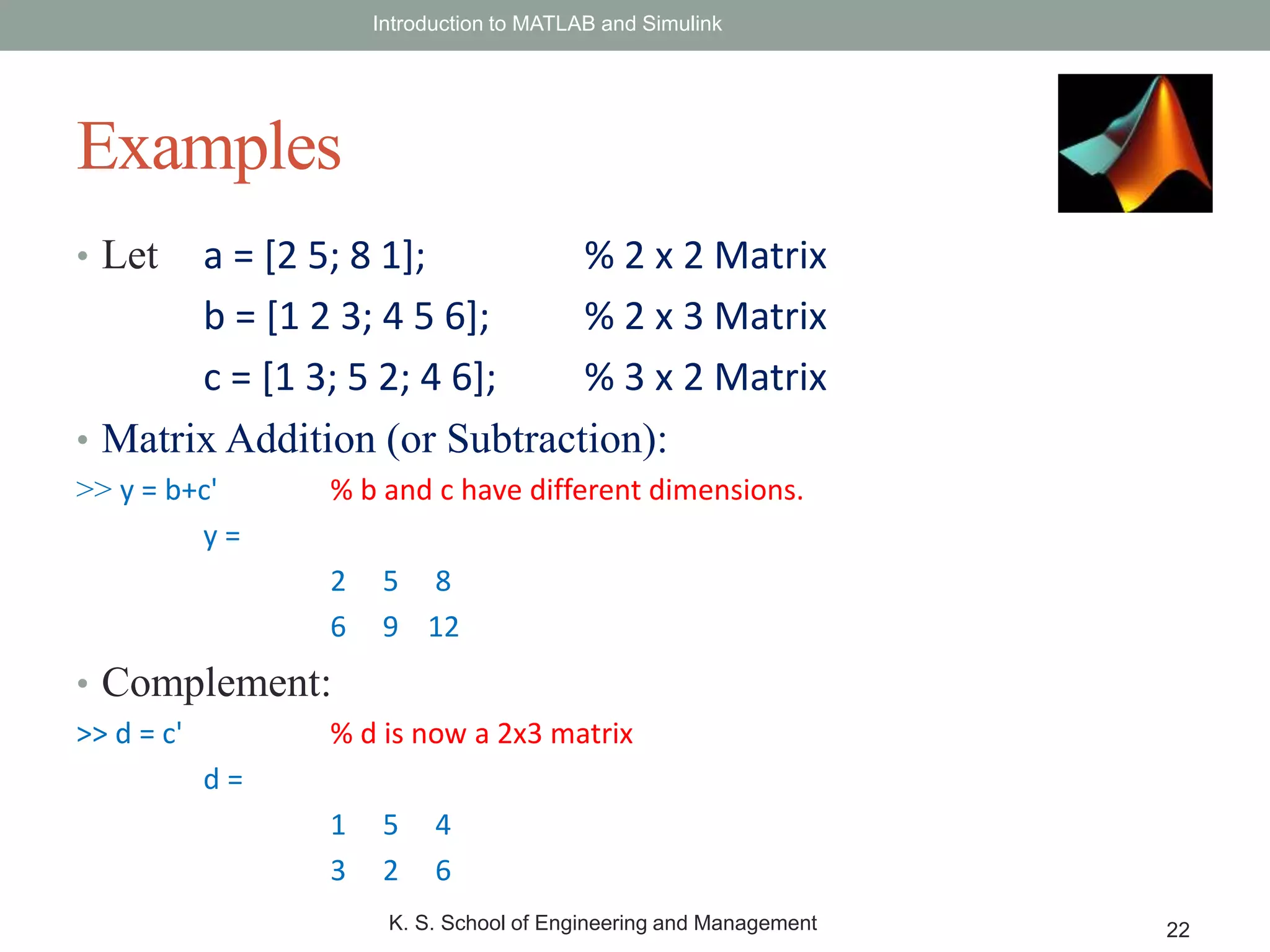 • Let a = [2 5; 8 1]; % 2 x 2 Matrix
b = [1 2 3; 4 5 6]; % 2 x 3 Matrix
c = [1 3; 5 2; 4 6]; % 3 x 2 Matrix
• Matrix Addition (or Subtraction):
>> y = b+c' % b and c have different dimensions.
y =
2 5 8
6 9 12
• Complement:
>> d = c' % d is now a 2x3 matrix
d =
1 5 4
3 2 6
Introduction to MATLAB and Simulink
K. S. School of Engineering and Management 22
Examples
 