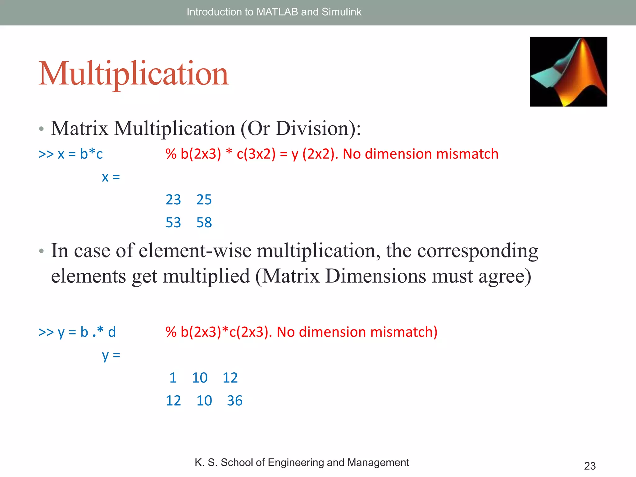 • Matrix Multiplication (Or Division):
>> x = b*c % b(2x3) * c(3x2) = y (2x2). No dimension mismatch
x =
23 25
53 58
• In case of element-wise multiplication, the corresponding
elements get multiplied (Matrix Dimensions must agree)
>> y = b .* d % b(2x3)*c(2x3). No dimension mismatch)
y =
1 10 12
12 10 36
Introduction to MATLAB and Simulink
K. S. School of Engineering and Management 23
Multiplication
 