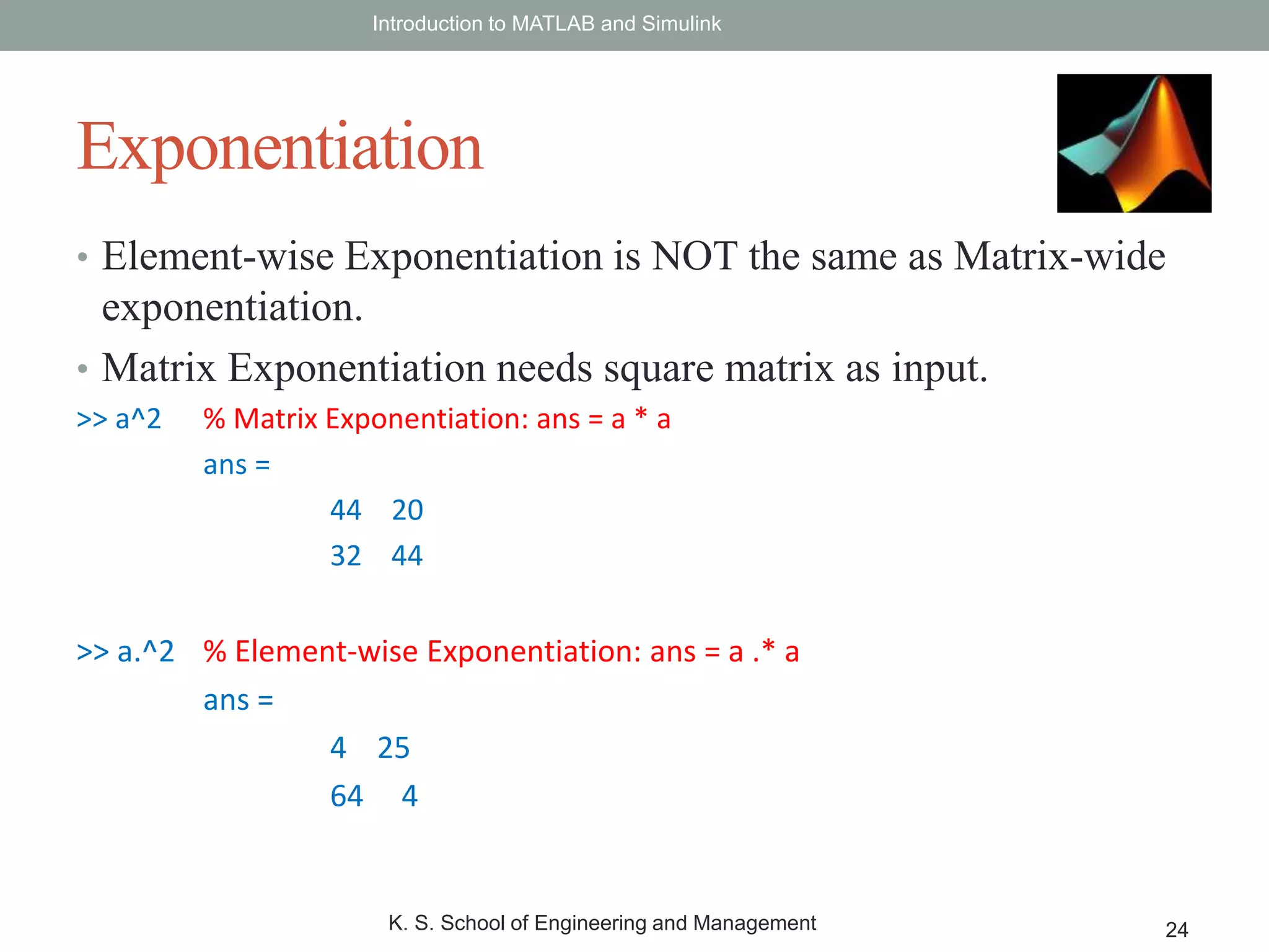 • Element-wise Exponentiation is NOT the same as Matrix-wide
exponentiation.
• Matrix Exponentiation needs square matrix as input.
>> a^2 % Matrix Exponentiation: ans = a * a
ans =
44 20
32 44
>> a.^2 % Element-wise Exponentiation: ans = a .* a
ans =
4 25
64 4
Introduction to MATLAB and Simulink
K. S. School of Engineering and Management 24
Exponentiation
 