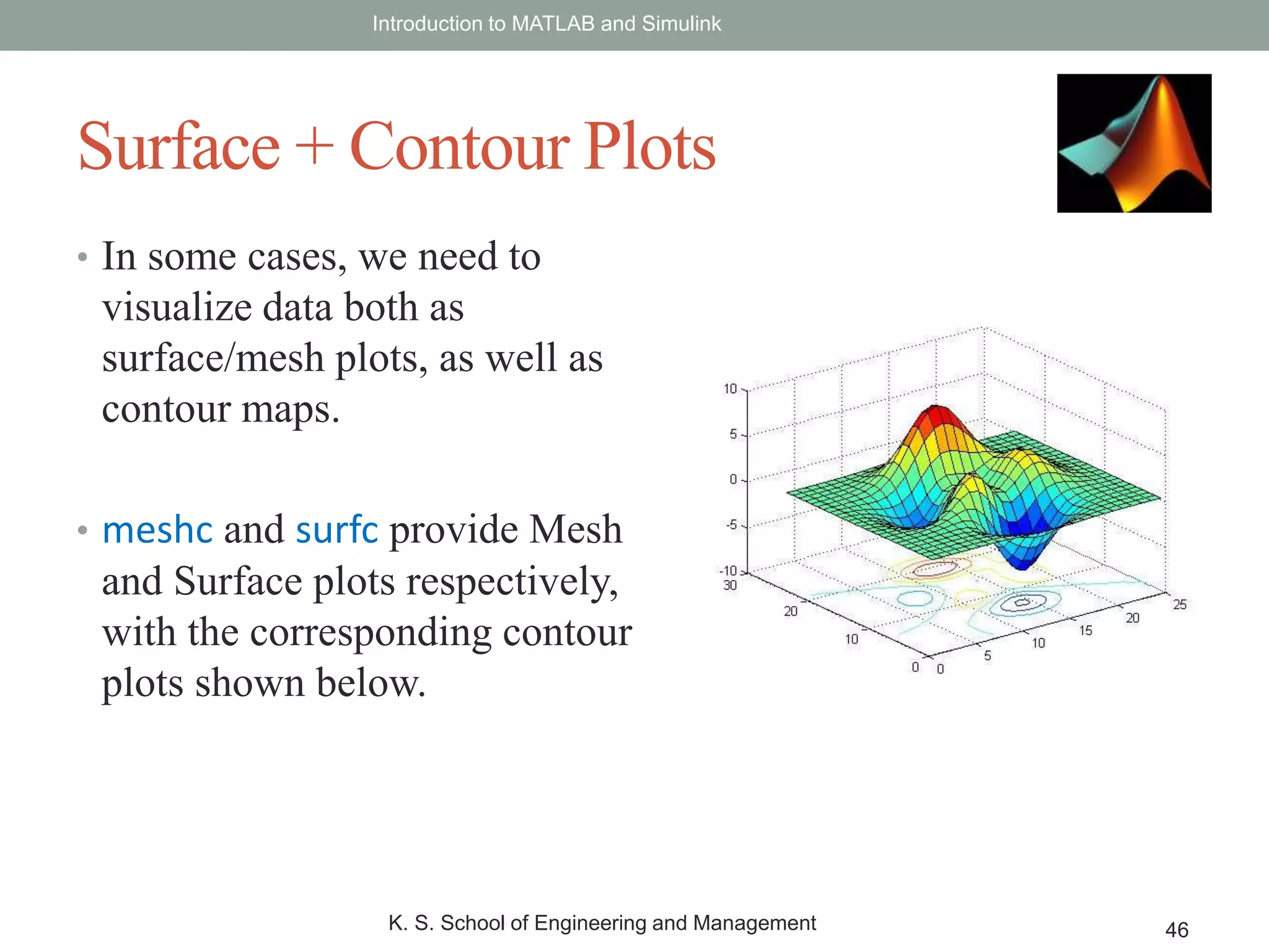 • In some cases, we need to
visualize data both as
surface/mesh plots, as well as
contour maps.
• meshc and surfc provide Mesh
and Surface plots respectively,
with the corresponding contour
plots shown below.
Introduction to MATLAB and Simulink
K. S. School of Engineering and Management 46
Surface + Contour Plots
 
