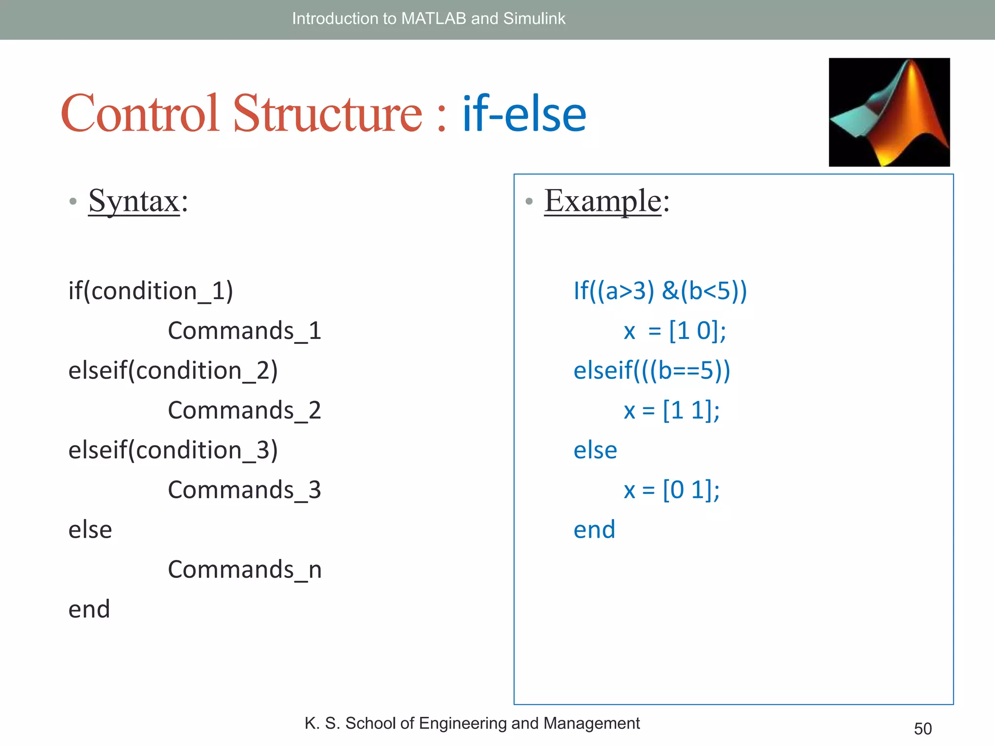 • Syntax:
if(condition_1)
Commands_1
elseif(condition_2)
Commands_2
elseif(condition_3)
Commands_3
else
Commands_n
end
Introduction to MATLAB and Simulink
K. S. School of Engineering and Management 50
Control Structure : if-else
• Example:
If((a>3) &(b<5))
x = [1 0];
elseif(((b==5))
x = [1 1];
else
x = [0 1];
end
 