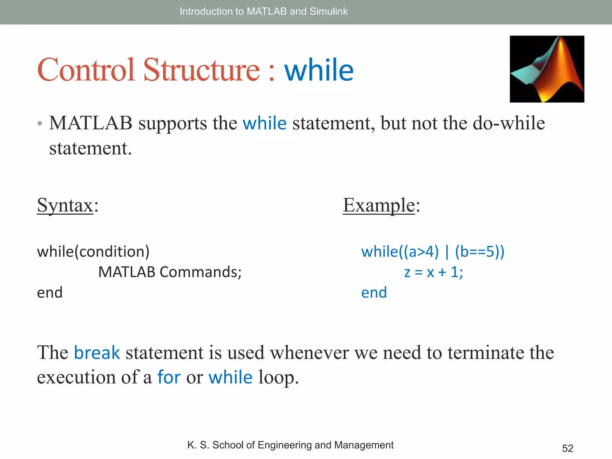 • MATLAB supports the while statement, but not the do-while
statement.
Introduction to MATLAB and Simulink
K. S. School of Engineering and Management 52
Control Structure : while
Syntax:
while(condition)
MATLAB Commands;
end
Example:
while((a>4) | (b==5))
z = x + 1;
end
The break statement is used whenever we need to terminate the
execution of a for or while loop.
 