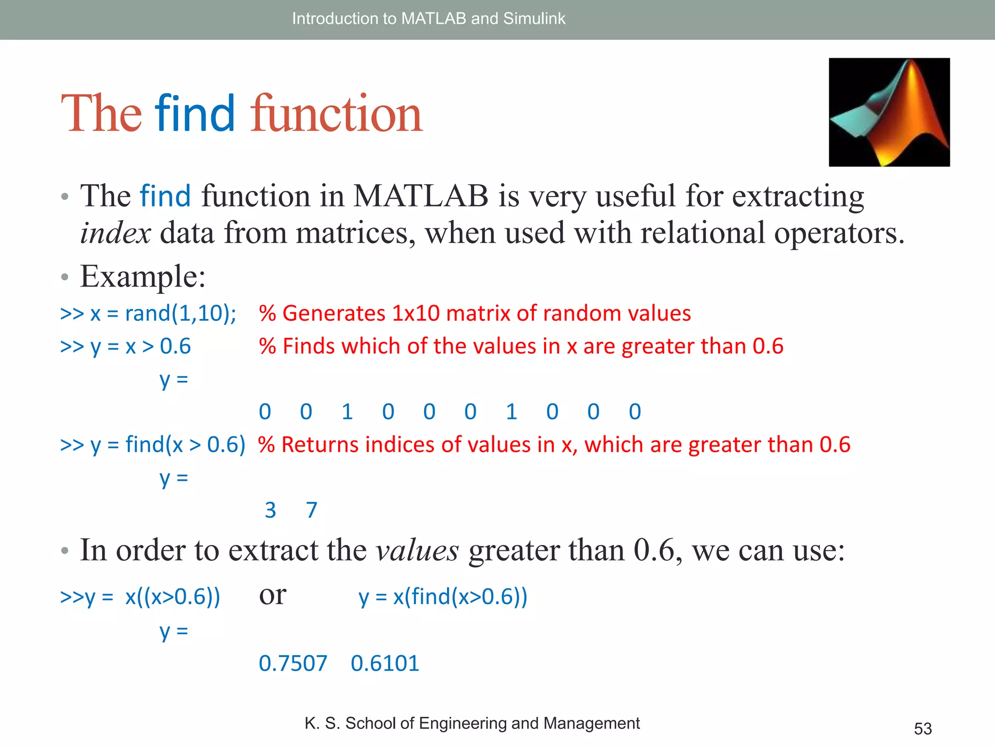 • The find function in MATLAB is very useful for extracting
index data from matrices, when used with relational operators.
• Example:
>> x = rand(1,10); % Generates 1x10 matrix of random values
>> y = x > 0.6 % Finds which of the values in x are greater than 0.6
y =
0 0 1 0 0 0 1 0 0 0
>> y = find(x > 0.6) % Returns indices of values in x, which are greater than 0.6
y =
3 7
• In order to extract the values greater than 0.6, we can use:
>>y = x((x>0.6)) or y = x(find(x>0.6))
y =
0.7507 0.6101
Introduction to MATLAB and Simulink
K. S. School of Engineering and Management 53
The find function
 