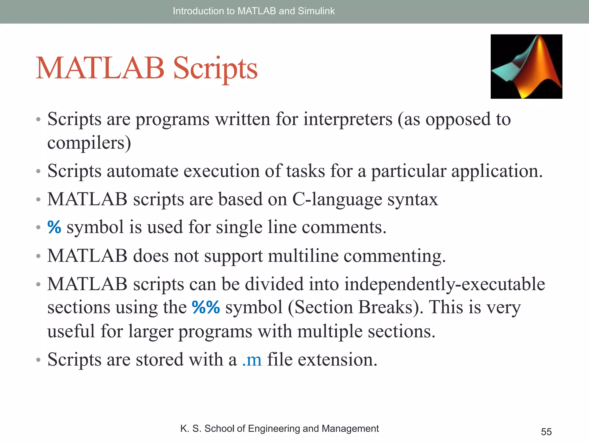 • Scripts are programs written for interpreters (as opposed to
compilers)
• Scripts automate execution of tasks for a particular application.
• MATLAB scripts are based on C-language syntax
• % symbol is used for single line comments.
• MATLAB does not support multiline commenting.
• MATLAB scripts can be divided into independently-executable
sections using the %% symbol (Section Breaks). This is very
useful for larger programs with multiple sections.
• Scripts are stored with a .m file extension.
Introduction to MATLAB and Simulink
K. S. School of Engineering and Management 55
MATLAB Scripts
 