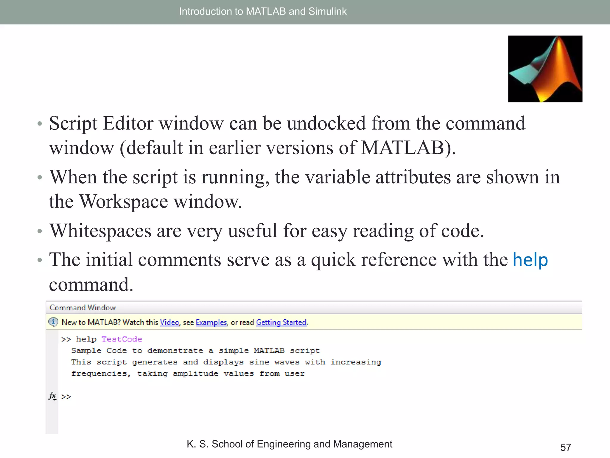 • Script Editor window can be undocked from the command
window (default in earlier versions of MATLAB).
• When the script is running, the variable attributes are shown in
the Workspace window.
• Whitespaces are very useful for easy reading of code.
• The initial comments serve as a quick reference with the help
command.
Introduction to MATLAB and Simulink
K. S. School of Engineering and Management 57
 