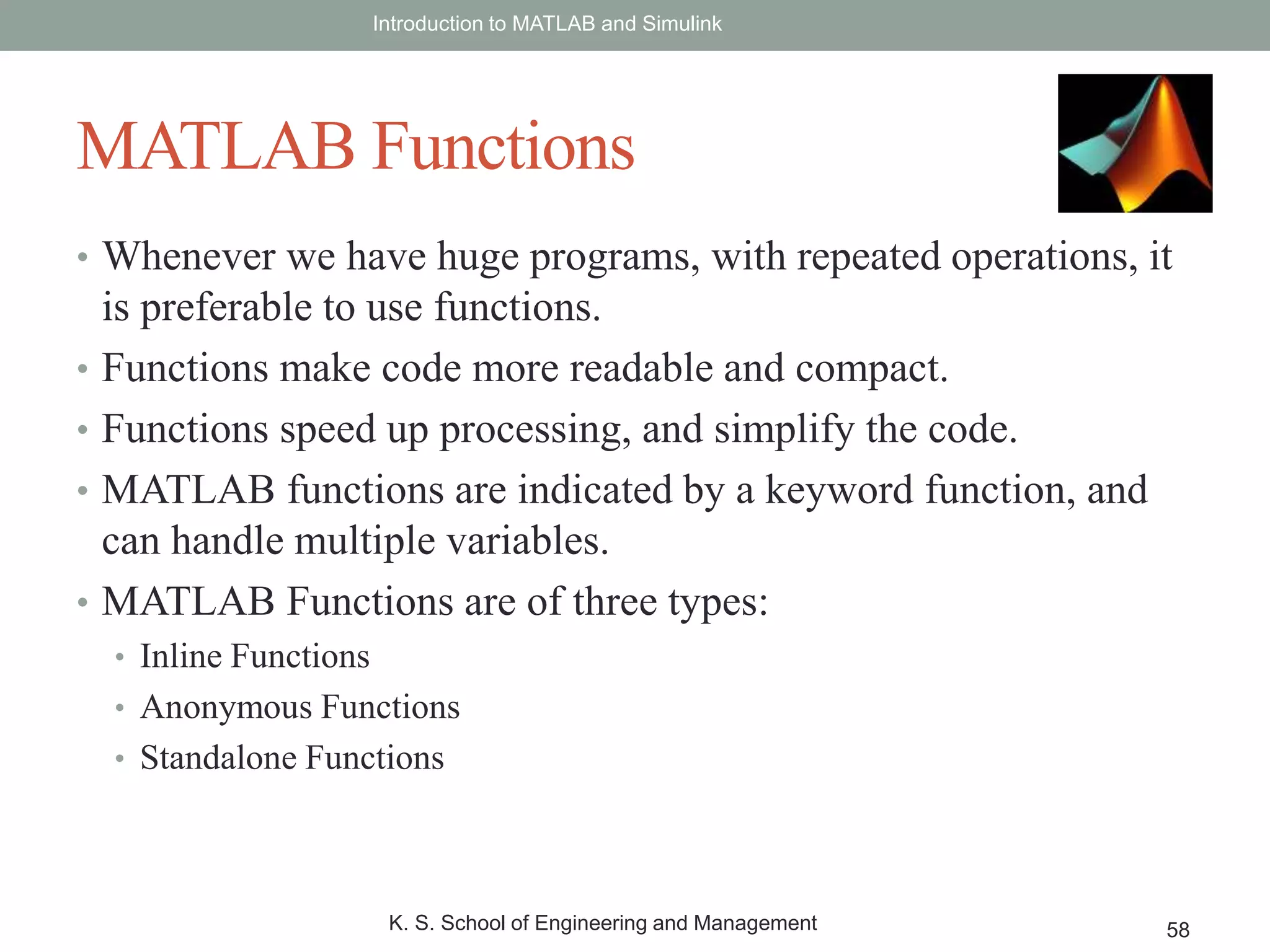 • Whenever we have huge programs, with repeated operations, it
is preferable to use functions.
• Functions make code more readable and compact.
• Functions speed up processing, and simplify the code.
• MATLAB functions are indicated by a keyword function, and
can handle multiple variables.
• MATLAB Functions are of three types:
• Inline Functions
• Anonymous Functions
• Standalone Functions
Introduction to MATLAB and Simulink
K. S. School of Engineering and Management 58
MATLAB Functions
 