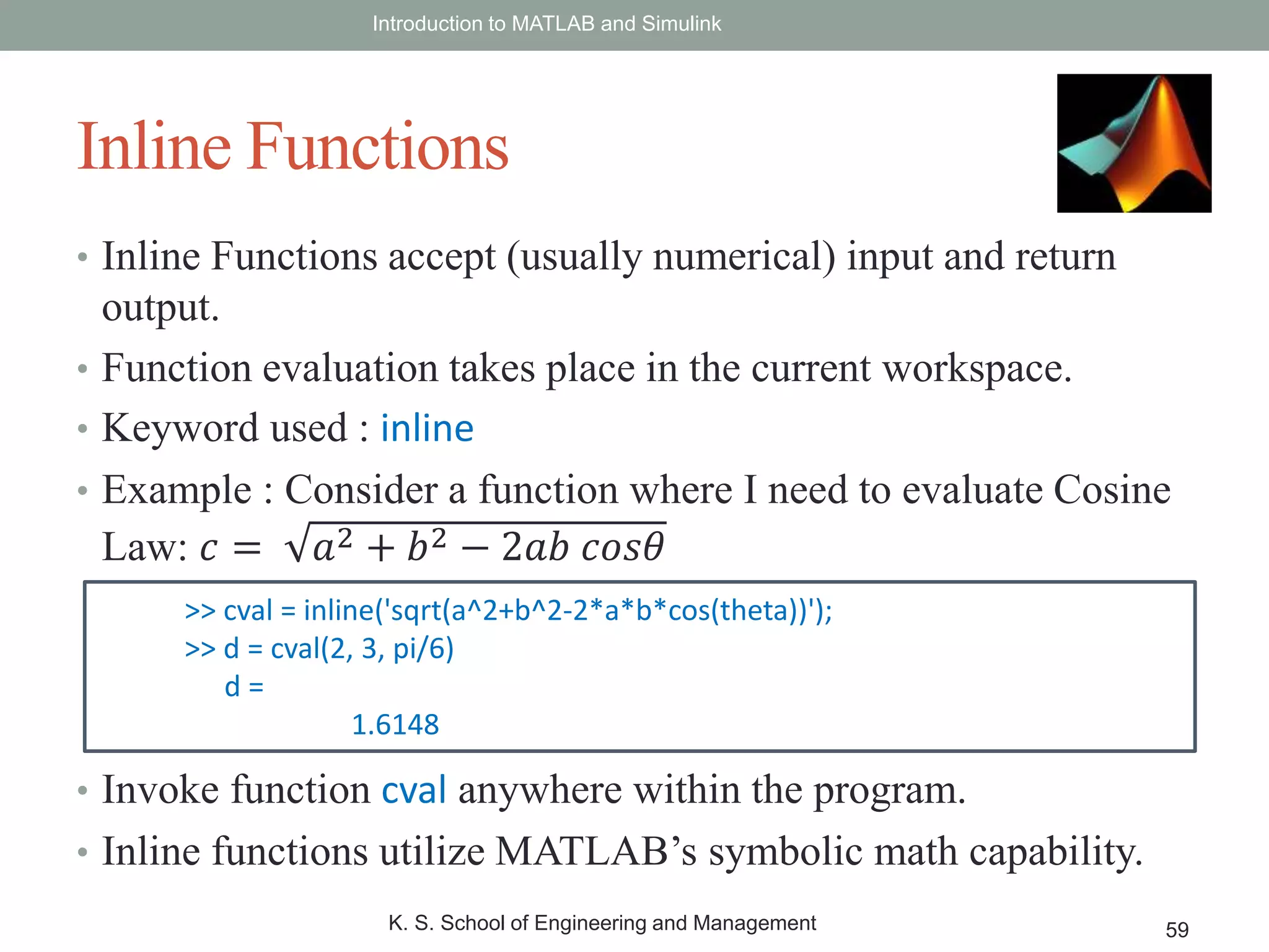 • Inline Functions accept (usually numerical) input and return
output.
• Function evaluation takes place in the current workspace.
• Keyword used : inline
• Example : Consider a function where I need to evaluate Cosine
Law: 𝑐 = 𝑎2 + 𝑏2 − 2𝑎𝑏 𝑐𝑜𝑠𝜃
• Invoke function cval anywhere within the program.
• Inline functions utilize MATLAB’s symbolic math capability.
Introduction to MATLAB and Simulink
K. S. School of Engineering and Management 59
Inline Functions
>> cval = inline('sqrt(a^2+b^2-2*a*b*cos(theta))');
>> d = cval(2, 3, pi/6)
d =
1.6148
 