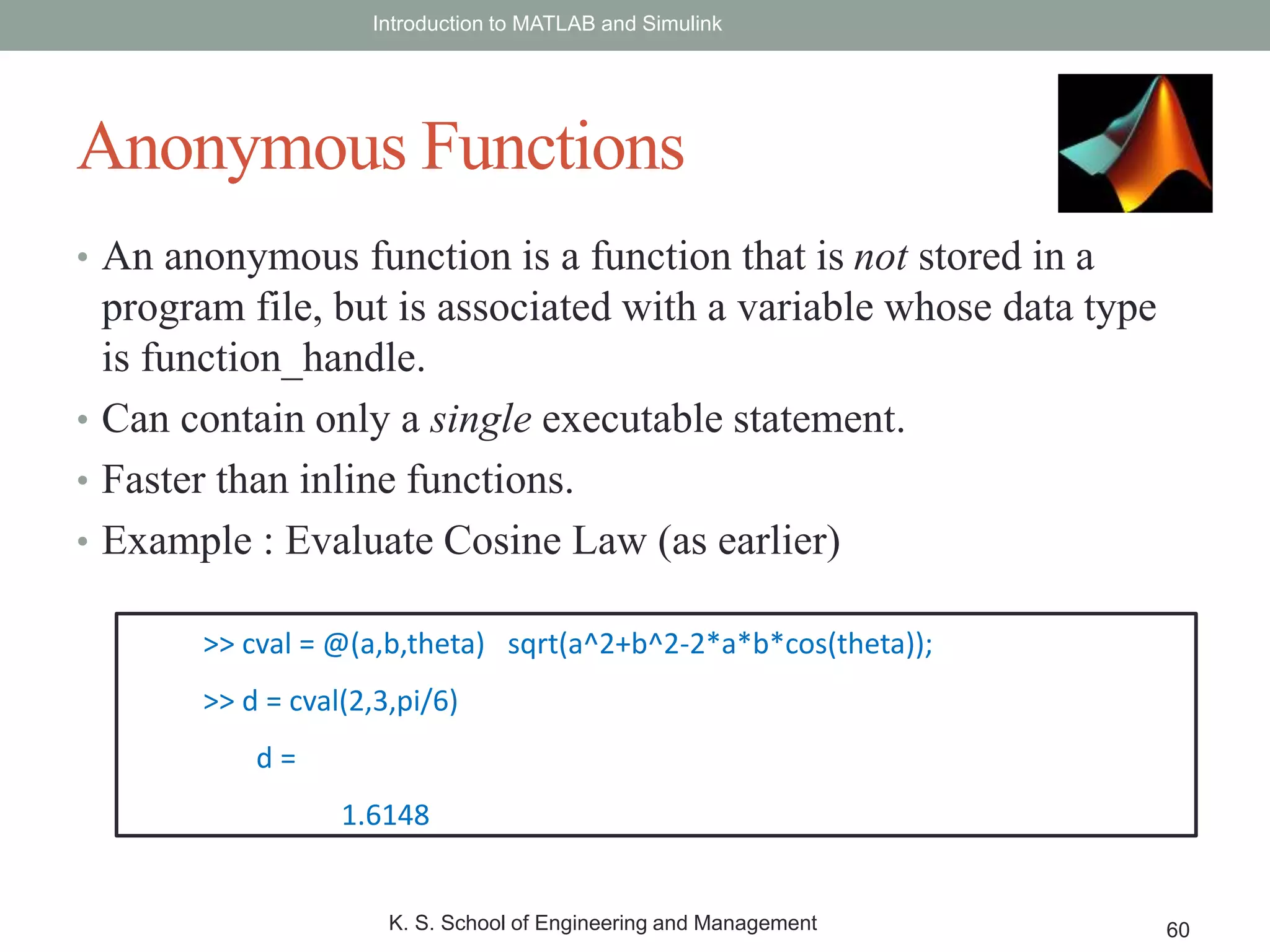 • An anonymous function is a function that is not stored in a
program file, but is associated with a variable whose data type
is function_handle.
• Can contain only a single executable statement.
• Faster than inline functions.
• Example : Evaluate Cosine Law (as earlier)
Introduction to MATLAB and Simulink
K. S. School of Engineering and Management 60
Anonymous Functions
>> cval = @(a,b,theta) sqrt(a^2+b^2-2*a*b*cos(theta));
>> d = cval(2,3,pi/6)
d =
1.6148
 