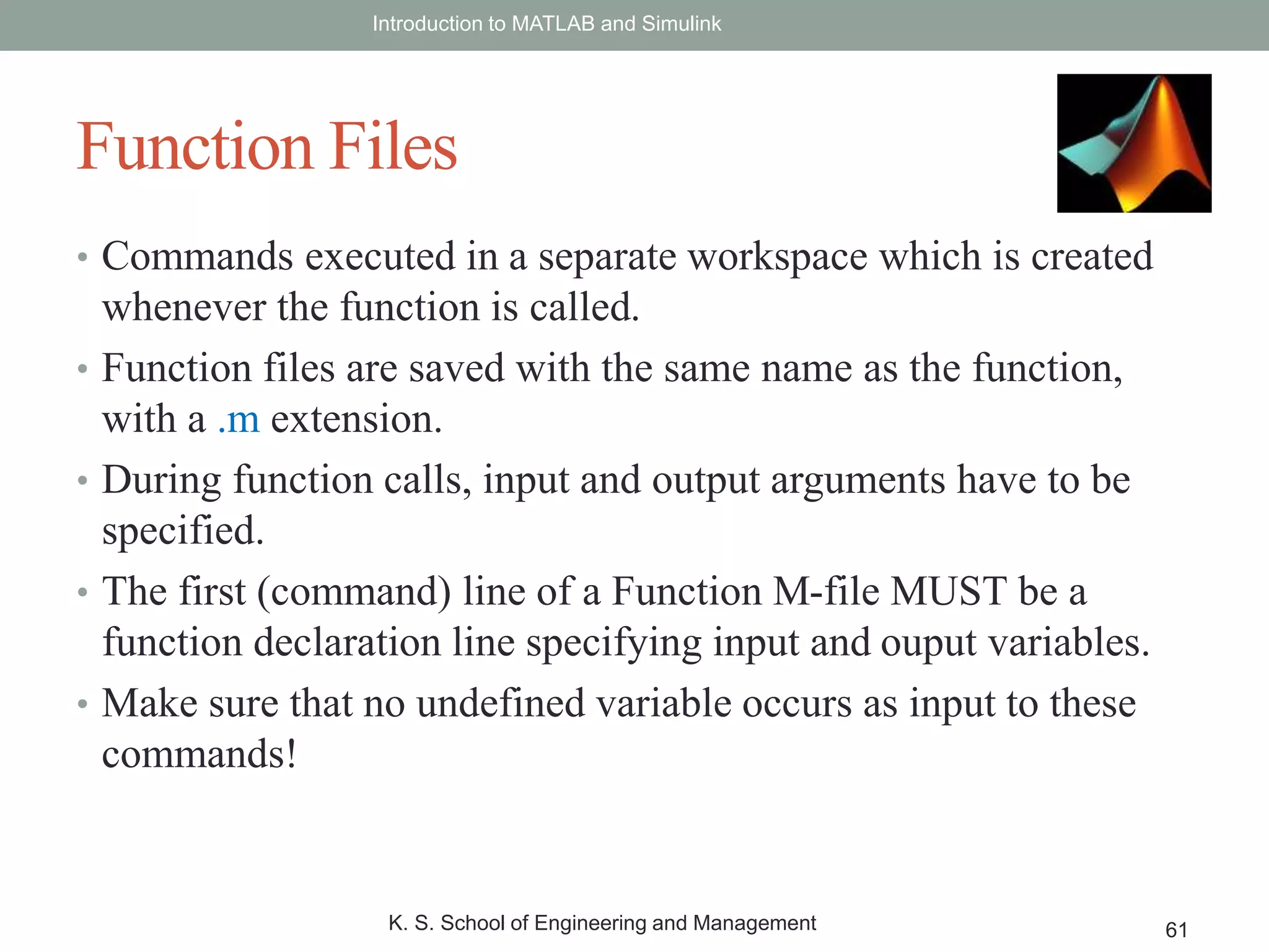 • Commands executed in a separate workspace which is created
whenever the function is called.
• Function files are saved with the same name as the function,
with a .m extension.
• During function calls, input and output arguments have to be
specified.
• The first (command) line of a Function M-file MUST be a
function declaration line specifying input and ouput variables.
• Make sure that no undefined variable occurs as input to these
commands!
Introduction to MATLAB and Simulink
K. S. School of Engineering and Management 61
Function Files
 