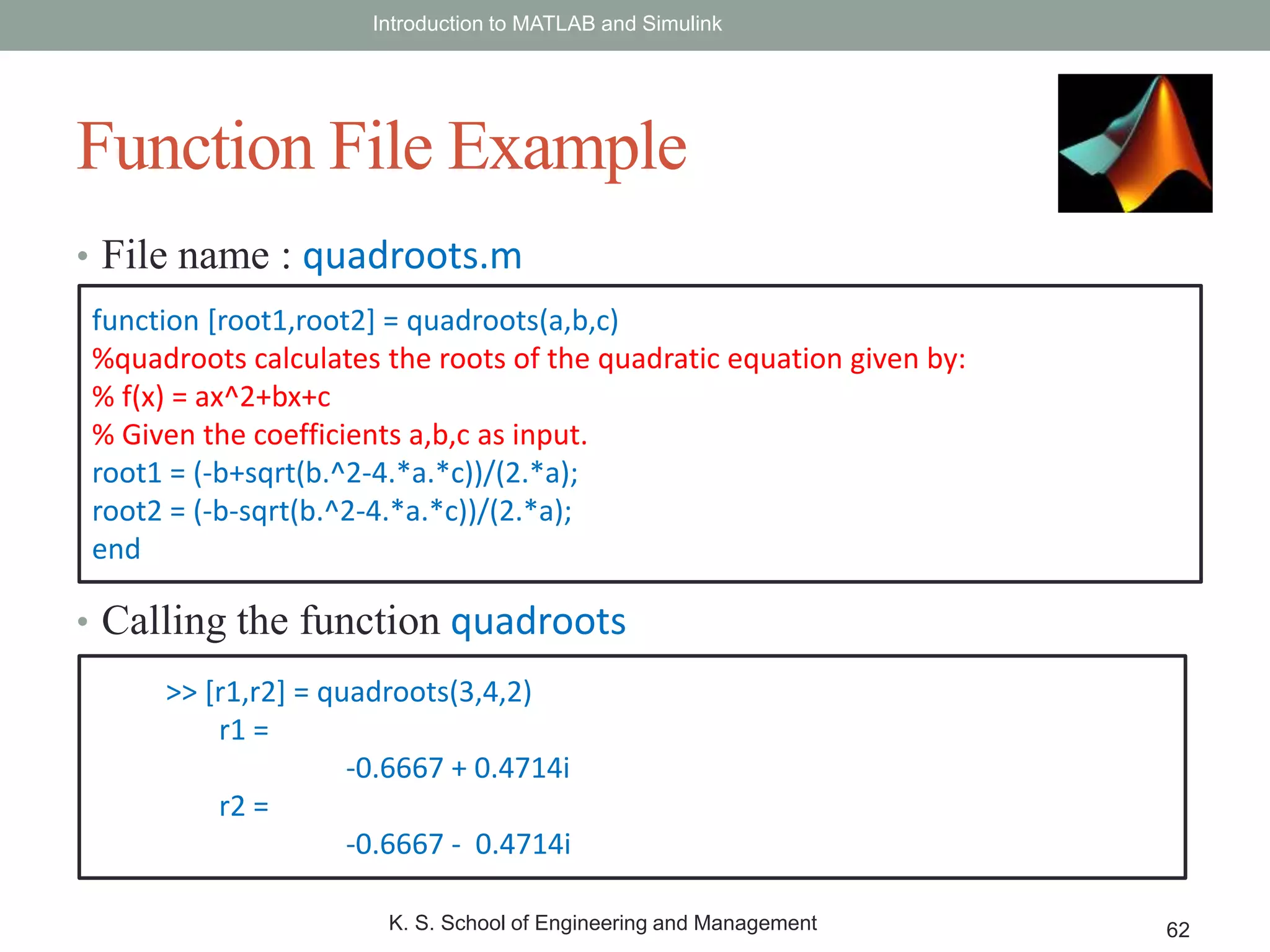 • File name : quadroots.m
• Calling the function quadroots
Introduction to MATLAB and Simulink
K. S. School of Engineering and Management 62
Function File Example
function [root1,root2] = quadroots(a,b,c)
%quadroots calculates the roots of the quadratic equation given by:
% f(x) = ax^2+bx+c
% Given the coefficients a,b,c as input.
root1 = (-b+sqrt(b.^2-4.*a.*c))/(2.*a);
root2 = (-b-sqrt(b.^2-4.*a.*c))/(2.*a);
end
>> [r1,r2] = quadroots(3,4,2)
r1 =
-0.6667 + 0.4714i
r2 =
-0.6667 - 0.4714i
 