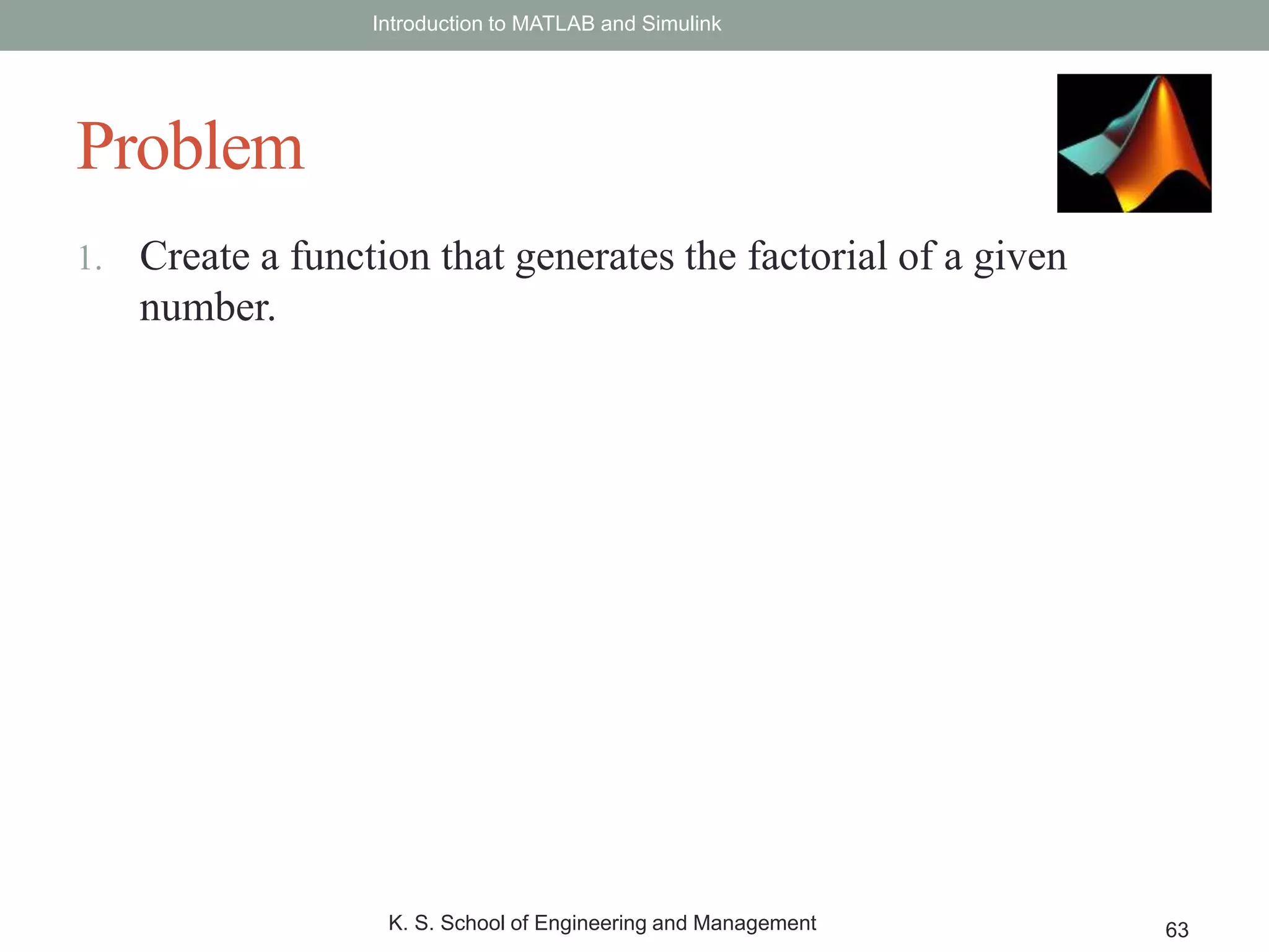 1. Create a function that generates the factorial of a given
number.
Introduction to MATLAB and Simulink
K. S. School of Engineering and Management 63
Problem
 