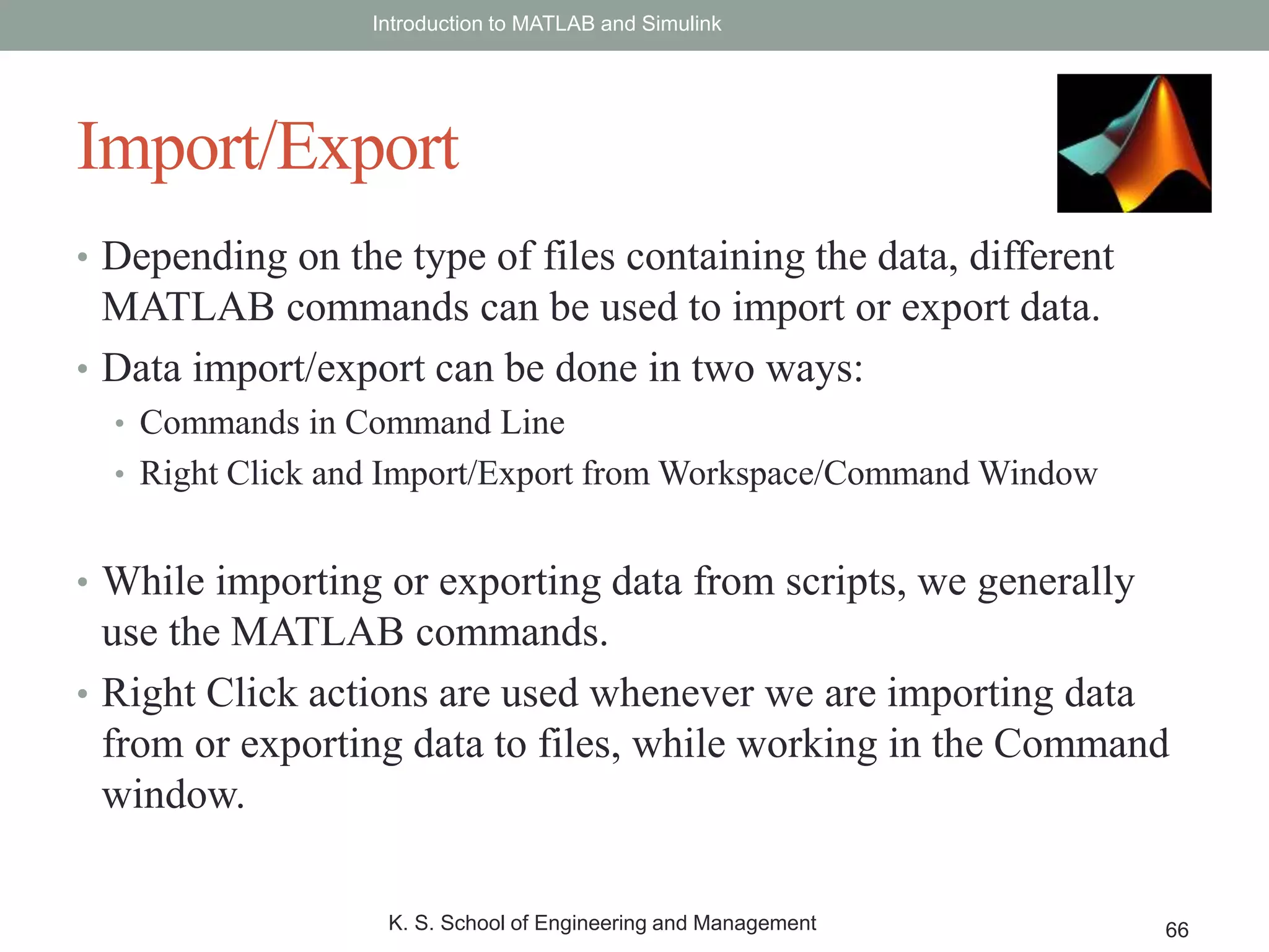 • Depending on the type of files containing the data, different
MATLAB commands can be used to import or export data.
• Data import/export can be done in two ways:
• Commands in Command Line
• Right Click and Import/Export from Workspace/Command Window
• While importing or exporting data from scripts, we generally
use the MATLAB commands.
• Right Click actions are used whenever we are importing data
from or exporting data to files, while working in the Command
window.
Introduction to MATLAB and Simulink
K. S. School of Engineering and Management 66
Import/Export
 
