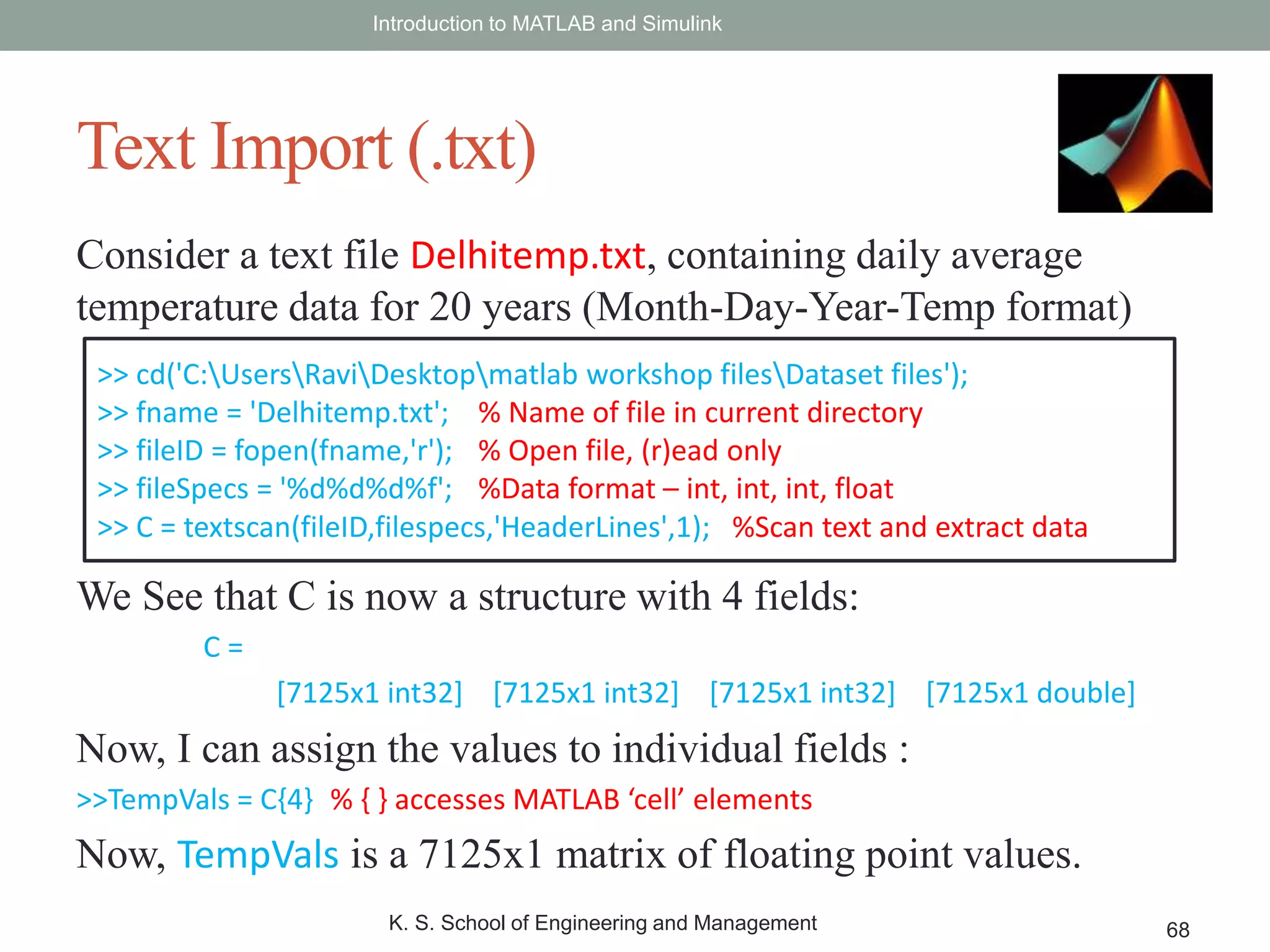 Consider a text file Delhitemp.txt, containing daily average
temperature data for 20 years (Month-Day-Year-Temp format)
We See that C is now a structure with 4 fields:
C =
[7125x1 int32] [7125x1 int32] [7125x1 int32] [7125x1 double]
Now, I can assign the values to individual fields :
>>TempVals = C{4} % { } accesses MATLAB ‘cell’ elements
Now, TempVals is a 7125x1 matrix of floating point values.
Introduction to MATLAB and Simulink
K. S. School of Engineering and Management 68
Text Import (.txt)
>> cd('C:UsersRaviDesktopmatlab workshop filesDataset files');
>> fname = 'Delhitemp.txt'; % Name of file in current directory
>> fileID = fopen(fname,'r'); % Open file, (r)ead only
>> fileSpecs = '%d%d%d%f'; %Data format – int, int, int, float
>> C = textscan(fileID,filespecs,'HeaderLines',1); %Scan text and extract data
 