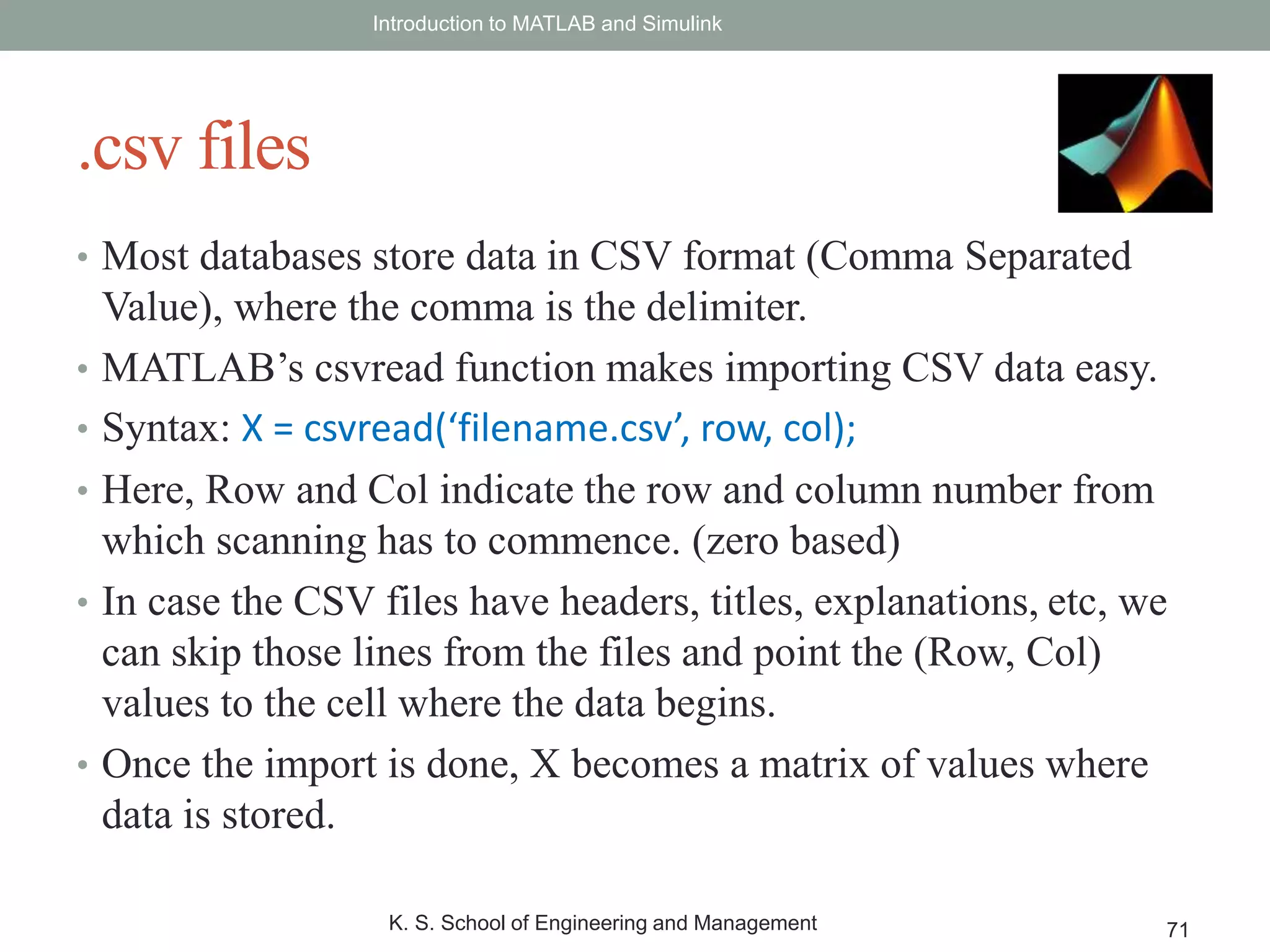• Most databases store data in CSV format (Comma Separated
Value), where the comma is the delimiter.
• MATLAB’s csvread function makes importing CSV data easy.
• Syntax: X = csvread(‘filename.csv’, row, col);
• Here, Row and Col indicate the row and column number from
which scanning has to commence. (zero based)
• In case the CSV files have headers, titles, explanations, etc, we
can skip those lines from the files and point the (Row, Col)
values to the cell where the data begins.
• Once the import is done, X becomes a matrix of values where
data is stored.
Introduction to MATLAB and Simulink
K. S. School of Engineering and Management 71
.csv files
 