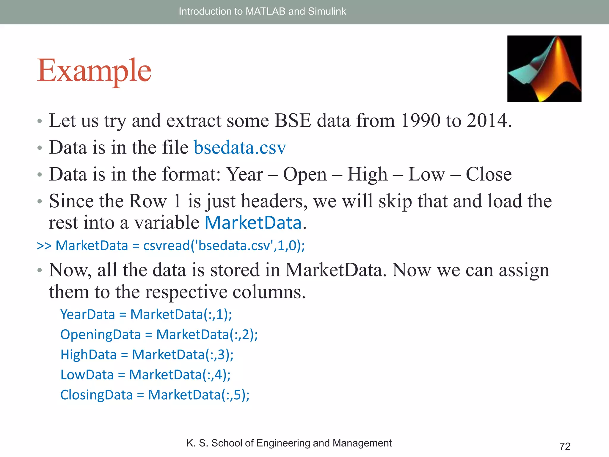 • Let us try and extract some BSE data from 1990 to 2014.
• Data is in the file bsedata.csv
• Data is in the format: Year – Open – High – Low – Close
• Since the Row 1 is just headers, we will skip that and load the
rest into a variable MarketData.
>> MarketData = csvread('bsedata.csv',1,0);
• Now, all the data is stored in MarketData. Now we can assign
them to the respective columns.
YearData = MarketData(:,1);
OpeningData = MarketData(:,2);
HighData = MarketData(:,3);
LowData = MarketData(:,4);
ClosingData = MarketData(:,5);
Introduction to MATLAB and Simulink
K. S. School of Engineering and Management 72
Example
 