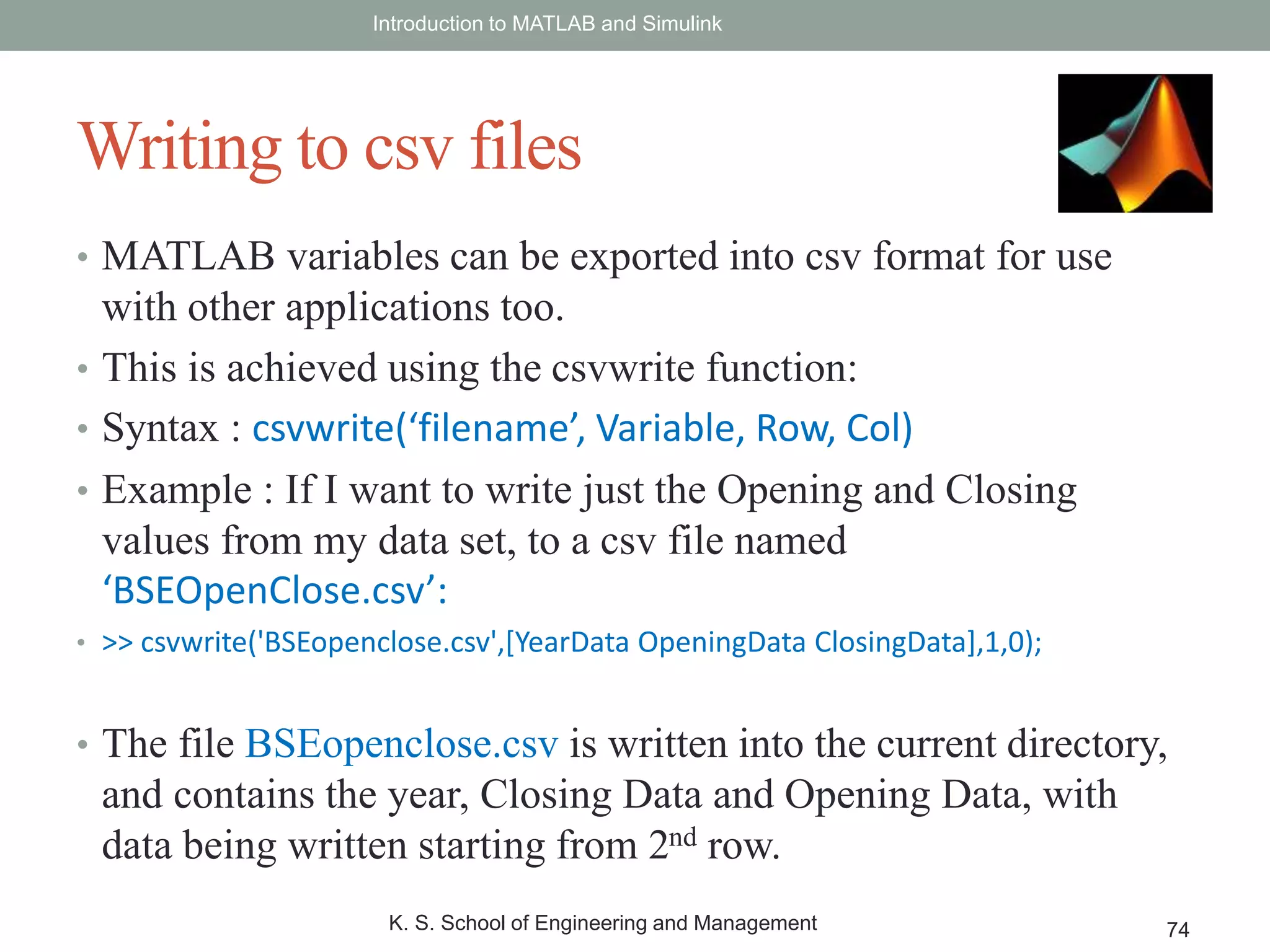 • MATLAB variables can be exported into csv format for use
with other applications too.
• This is achieved using the csvwrite function:
• Syntax : csvwrite(‘filename’, Variable, Row, Col)
• Example : If I want to write just the Opening and Closing
values from my data set, to a csv file named
‘BSEOpenClose.csv’:
• >> csvwrite('BSEopenclose.csv',[YearData OpeningData ClosingData],1,0);
• The file BSEopenclose.csv is written into the current directory,
and contains the year, Closing Data and Opening Data, with
data being written starting from 2nd row.
Introduction to MATLAB and Simulink
K. S. School of Engineering and Management 74
Writing to csv files
 