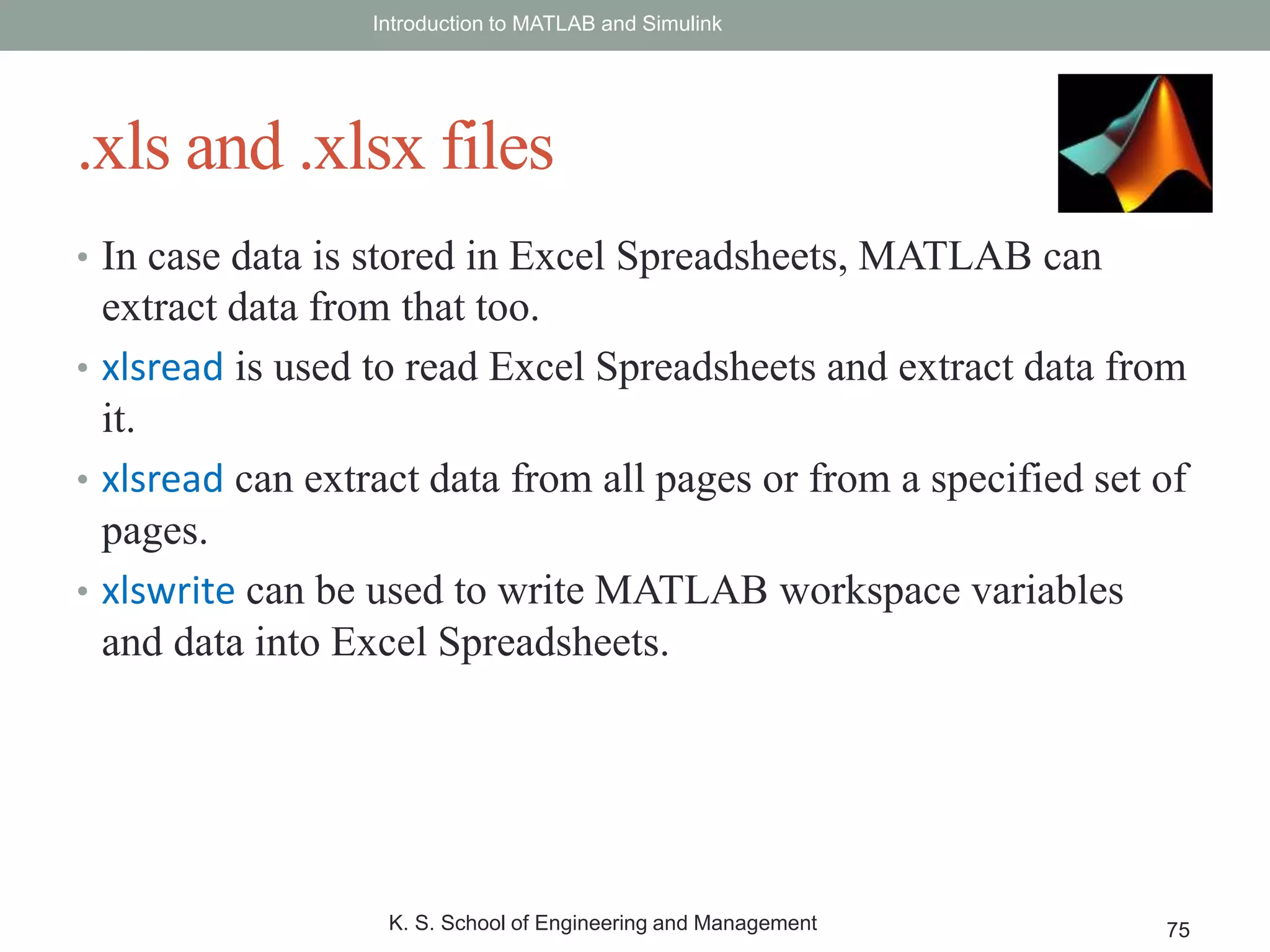 • In case data is stored in Excel Spreadsheets, MATLAB can
extract data from that too.
• xlsread is used to read Excel Spreadsheets and extract data from
it.
• xlsread can extract data from all pages or from a specified set of
pages.
• xlswrite can be used to write MATLAB workspace variables
and data into Excel Spreadsheets.
Introduction to MATLAB and Simulink
K. S. School of Engineering and Management 75
.xls and .xlsx files
 