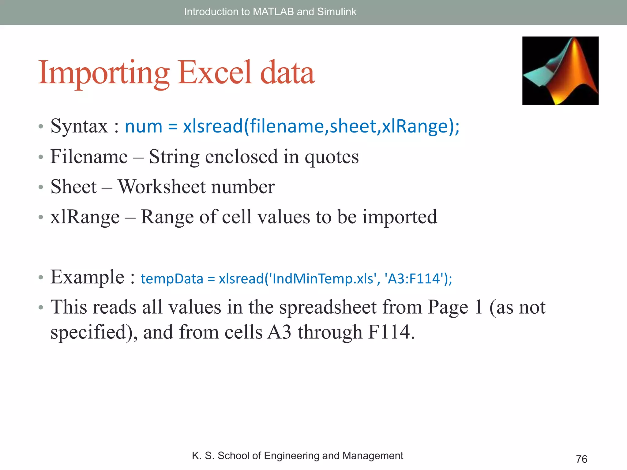 • Syntax : num = xlsread(filename,sheet,xlRange);
• Filename – String enclosed in quotes
• Sheet – Worksheet number
• xlRange – Range of cell values to be imported
• Example : tempData = xlsread('IndMinTemp.xls', 'A3:F114');
• This reads all values in the spreadsheet from Page 1 (as not
specified), and from cells A3 through F114.
Introduction to MATLAB and Simulink
K. S. School of Engineering and Management 76
Importing Excel data
 