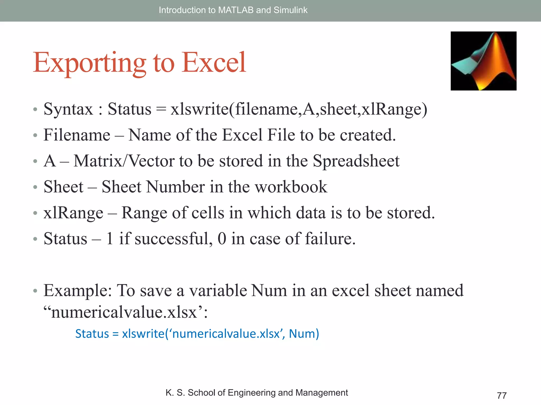 • Syntax : Status = xlswrite(filename,A,sheet,xlRange)
• Filename – Name of the Excel File to be created.
• A – Matrix/Vector to be stored in the Spreadsheet
• Sheet – Sheet Number in the workbook
• xlRange – Range of cells in which data is to be stored.
• Status – 1 if successful, 0 in case of failure.
• Example: To save a variable Num in an excel sheet named
“numericalvalue.xlsx’:
Status = xlswrite(‘numericalvalue.xlsx’, Num)
Introduction to MATLAB and Simulink
K. S. School of Engineering and Management 77
Exporting to Excel
 