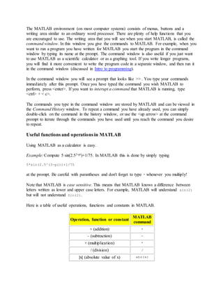 The MATLAB environment (on most computer systems) consists of menus, buttons and a
writing area similar to an ordinary word processor. There are plenty of help functions that you
are encouraged to use. The writing area that you will see when you start MATLAB, is called the
command window. In this window you give the commands to MATLAB. For example, when you
want to run a program you have written for MATLAB you start the program in the command
window by typing its name at the prompt. The command window is also useful if you just want
to use MATLAB as a scientific calculator or as a graphing tool. If you write longer programs,
you will find it more convenient to write the program code in a separate window, and then run it
in the command window (discussed in Intro to programming).
In the command window you will see a prompt that looks like >> . You type your commands
immediately after this prompt. Once you have typed the command you wish MATLAB to
perform, press <enter>. If you want to interupt a command that MATLAB is running, type
<ctrl> + < c>.
The commands you type in the command window are stored by MATLAB and can be viewed in
the Command History window. To repeat a command you have already used, you can simply
double-click on the command in the history window, or use the <up arrow> at the command
prompt to iterate through the commands you have used until you reach the command you desire
to repeat.
Useful functions and operations in MATLAB
Using MATLAB as a calculator is easy.
Example: Compute 5 sin(2.53-pi)+1/75. In MATLAB this is done by simply typing
5*sin(2.5^(3-pi))+1/75
at the prompt. Be careful with parantheses and don't forget to type * whenever you multiply!
Note that MATLAB is case sensitive. This means that MATLAB knows a difference between
letters written as lower and upper case letters. For example, MATLAB will understand sin(2)
but will not understand Sin(2).
Here is a table of useful operations, functions and constants in MATLAB.
Operation, function or constant
MATLAB
command
+ (addition) +
- (subtraction) -
× (multiplication) *
/ (division) /
|x| (absolute value of x) abs(x)
 