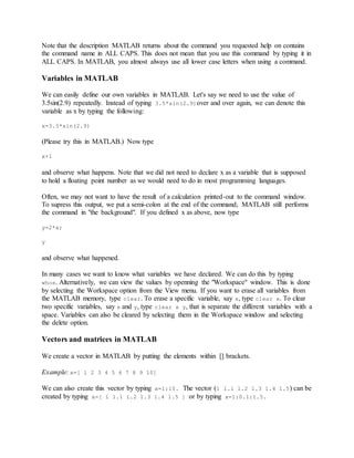 Note that the description MATLAB returns about the command you requested help on contains
the command name in ALL CAPS. This does not mean that you use this command by typing it in
ALL CAPS. In MATLAB, you almost always use all lower case letters when using a command.
Variables in MATLAB
We can easily define our own variables in MATLAB. Let's say we need to use the value of
3.5sin(2.9) repeatedly. Instead of typing 3.5*sin(2.9)over and over again, we can denote this
variable as x by typing the following:
x=3.5*sin(2.9)
(Please try this in MATLAB.) Now type
x+1
and observe what happens. Note that we did not need to declare x as a variable that is supposed
to hold a floating point number as we would need to do in most programming languages.
Often, we may not want to have the result of a calculation printed-out to the command window.
To supress this output, we put a semi-colon at the end of the command; MATLAB still performs
the command in "the background". If you defined x as above, now type
y=2*x;
y
and observe what happened.
In many cases we want to know what variables we have declared. We can do this by typing
whos. Alternatively, we can view the values by openning the "Workspace" window. This is done
by selecting the Workspace option from the View menu. If you want to erase all variables from
the MATLAB memory, type clear. To erase a specific variable, say x, type clear x. To clear
two specific variables, say x and y, type clear x y, that is separate the different variables with a
space. Variables can also be cleared by selecting them in the Workspace window and selecting
the delete option.
Vectors and matrices in MATLAB
We create a vector in MATLAB by putting the elements within [] brackets.
Example: x=[ 1 2 3 4 5 6 7 8 9 10]
We can also create this vector by typing x=1:10. The vector (1 1.1 1.2 1.3 1.4 1.5) can be
created by typing x=[ 1 1.1 1.2 1.3 1.4 1.5 ] or by typing x=1:0.1:1.5.
 