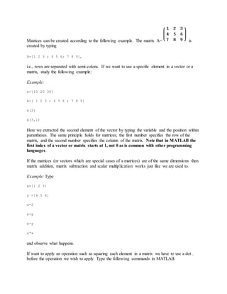 Matrices can be created according to the following example. The matrix A= is
created by typing
A=[1 2 3 ; 4 5 6; 7 8 9],
i.e., rows are separated with semi-colons. If we want to use a specific element in a vector or a
matrix, study the following example:
Example:
x=[10 20 30]
A=[ 1 2 3 ; 4 5 6 ; 7 8 9]
x(2)
A(3,1)
Here we extracted the second element of the vector by typing the variable and the position within
parantheses. The same principle holds for matrices; the first number specifies the row of the
matrix, and the second number specifies the column of the matrix. Note that in MATLAB the
first index of a vector or matrix starts at 1, not 0 as is common with other programming
languages.
If the matrices (or vectors which are special cases of a matrices) are of the same dimensions then
matrix addition, matrix subtraction and scalar multiplication works just like we are used to.
Example: Type
x=[1 2 3]
y =[4 5 6]
a=2
x+y
x-y
a*x
and observe what happens.
If want to apply an operation such as squaring each element in a matrix we have to use a dot .
before the operation we wish to apply. Type the following commands in MATLAB.
 
