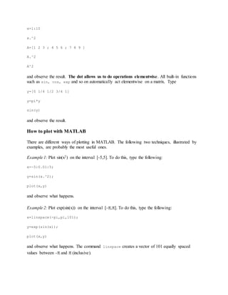 x=1:10
x.^2
A=[1 2 3 ; 4 5 6 ; 7 8 9 ]
A.^2
A^2
and observe the result. The dot allows us to do operations elementwise. All built-in functions
such as sin, cos, exp and so on automatically act elementwise on a matrix. Type
y=[0 1/4 1/2 3/4 1]
y=pi*y
sin(y)
and observe the result.
How to plot with MATLAB
There are different ways of plotting in MATLAB. The following two techniques, illustrated by
examples, are probably the most useful ones.
Example 1: Plot sin(x2) on the interval [-5,5]. To do this, type the following:
x=-5:0.01:5;
y=sin(x.^2);
plot(x,y)
and observe what happens.
Example 2: Plot exp(sin(x)) on the interval [-,]. To do this, type the following:
x=linspace(-pi,pi,101);
y=exp(sin(x));
plot(x,y)
and observe what happens. The command linspace creates a vector of 101 equally spaced
values between - and  (inclusive).
 