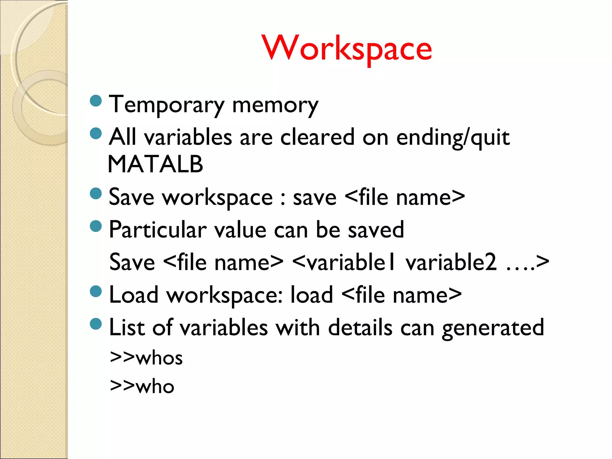 Workspace
Temporary memory
All variables are cleared on ending/quit
MATALB
Save workspace : save <file name>
Particular value can be saved
Save <file name> <variable1 variable2 ….>
Load workspace: load <file name>
List of variables with details can generated
>>whos
>>who
 