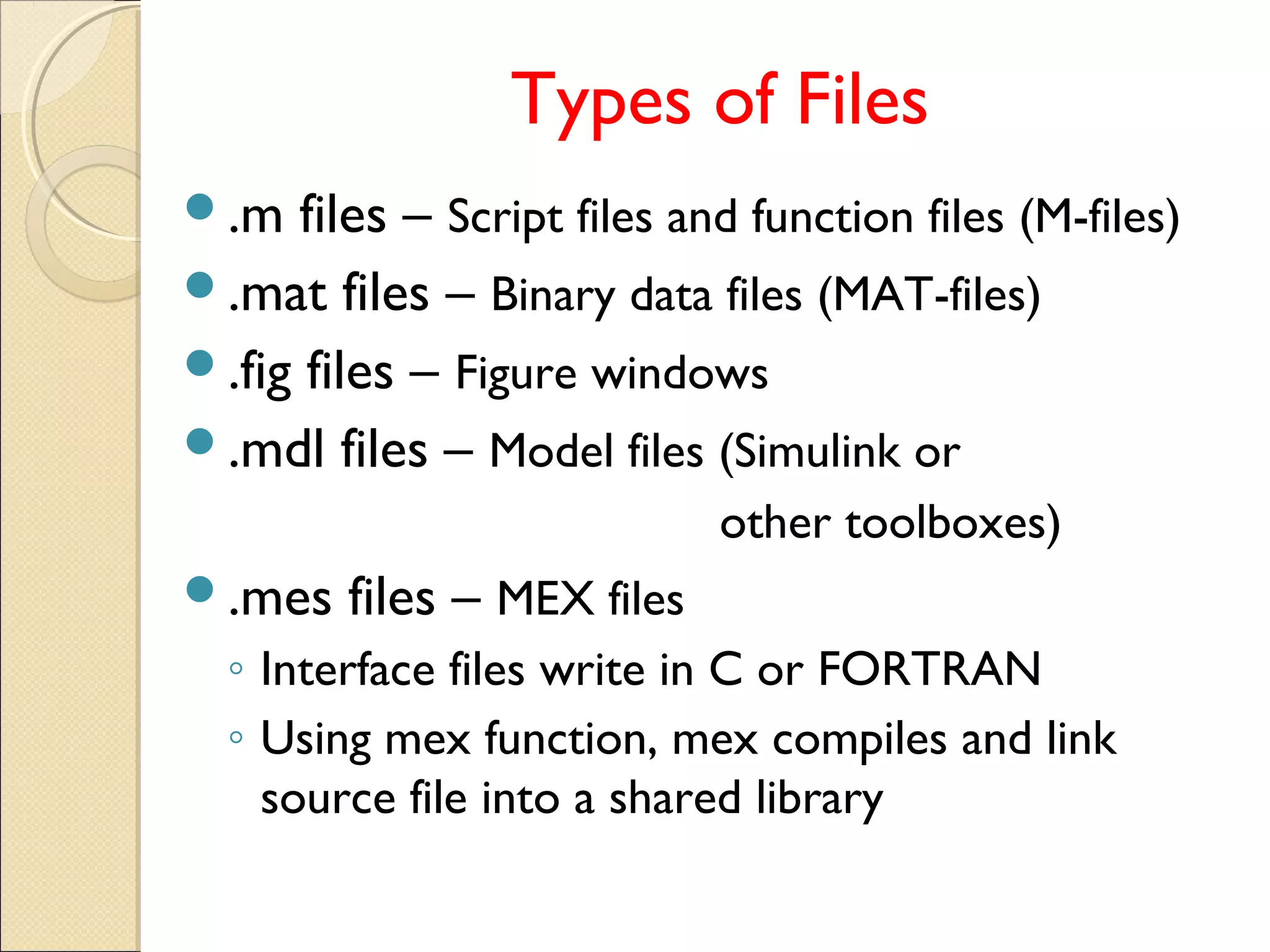 Types of Files
.m files – Script files and function files (M-files)
.mat files – Binary data files (MAT-files)
.fig files – Figure windows
.mdl files – Model files (Simulink or
other toolboxes)
.mes files – MEX files
◦ Interface files write in C or FORTRAN
◦ Using mex function, mex compiles and link
source file into a shared library
 