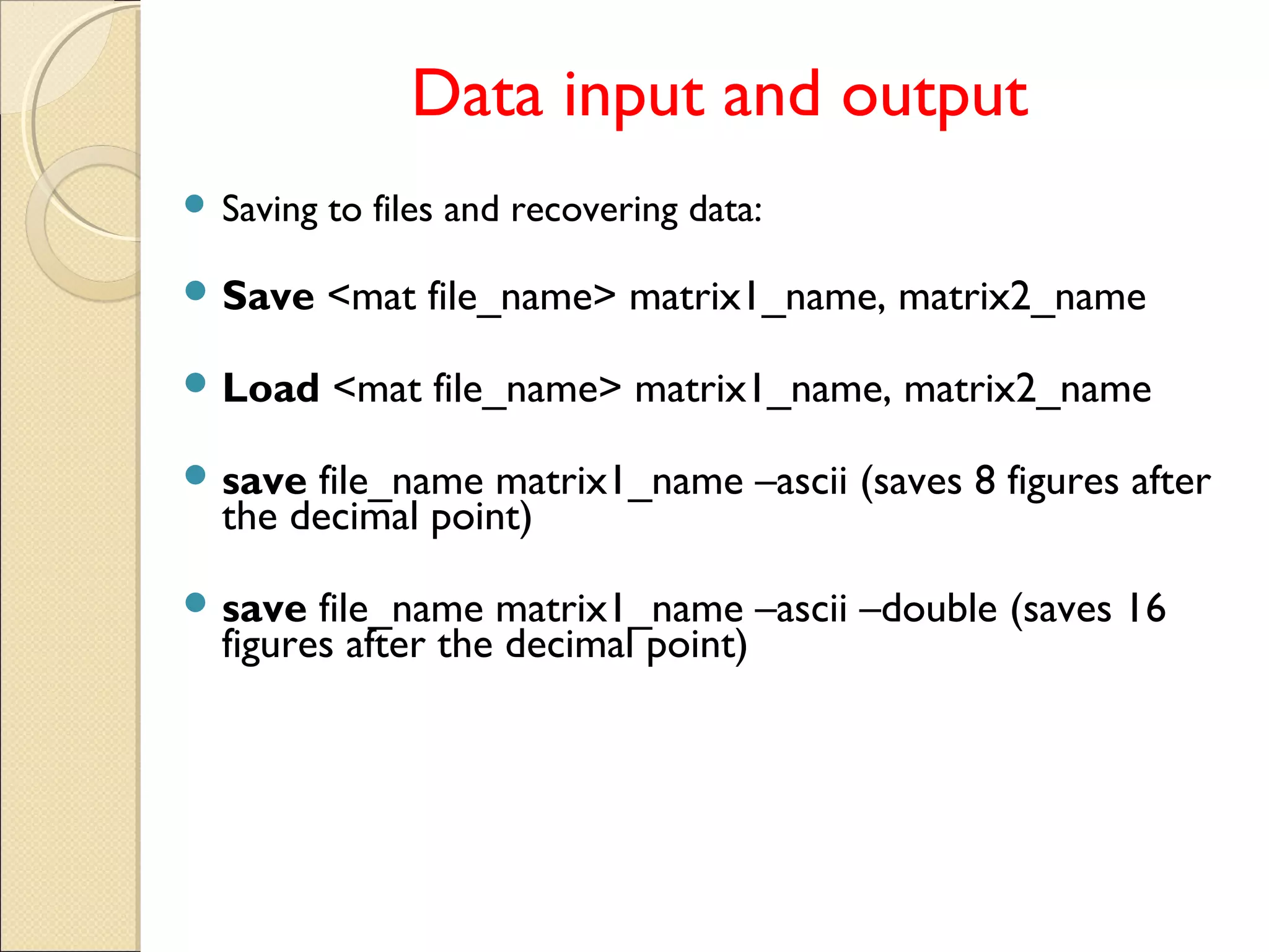 Data input and output
 Saving to files and recovering data:
 Save <mat file_name> matrix1_name, matrix2_name
 Load <mat file_name> matrix1_name, matrix2_name
 save file_name matrix1_name –ascii (saves 8 figures after
the decimal point)
 save file_name matrix1_name –ascii –double (saves 16
figures after the decimal point)
 