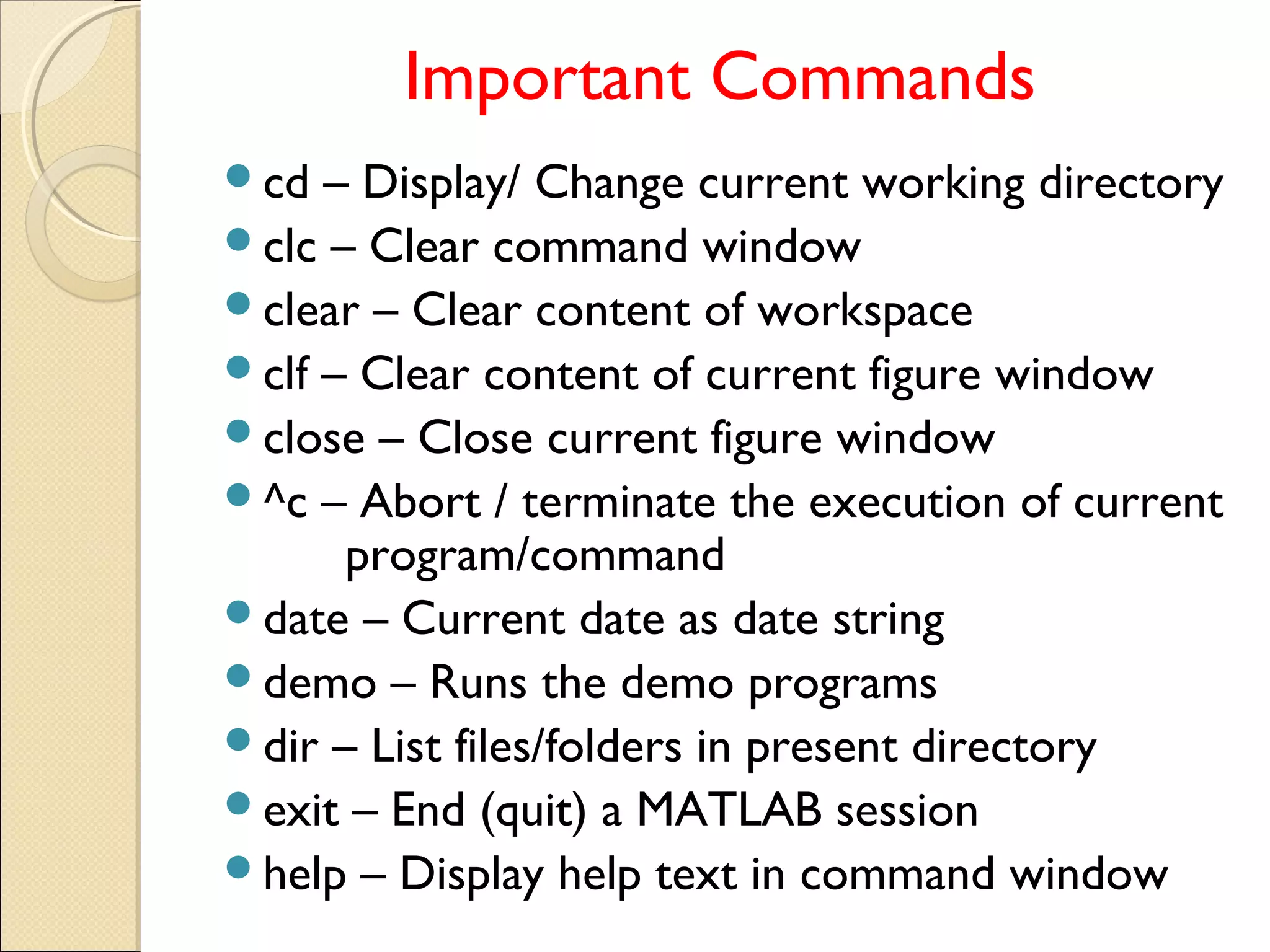 Important Commands
cd – Display/ Change current working directory
clc – Clear command window
clear – Clear content of workspace
clf – Clear content of current figure window
close – Close current figure window
^c – Abort / terminate the execution of current
program/command
date – Current date as date string
demo – Runs the demo programs
dir – List files/folders in present directory
exit – End (quit) a MATLAB session
help – Display help text in command window
 