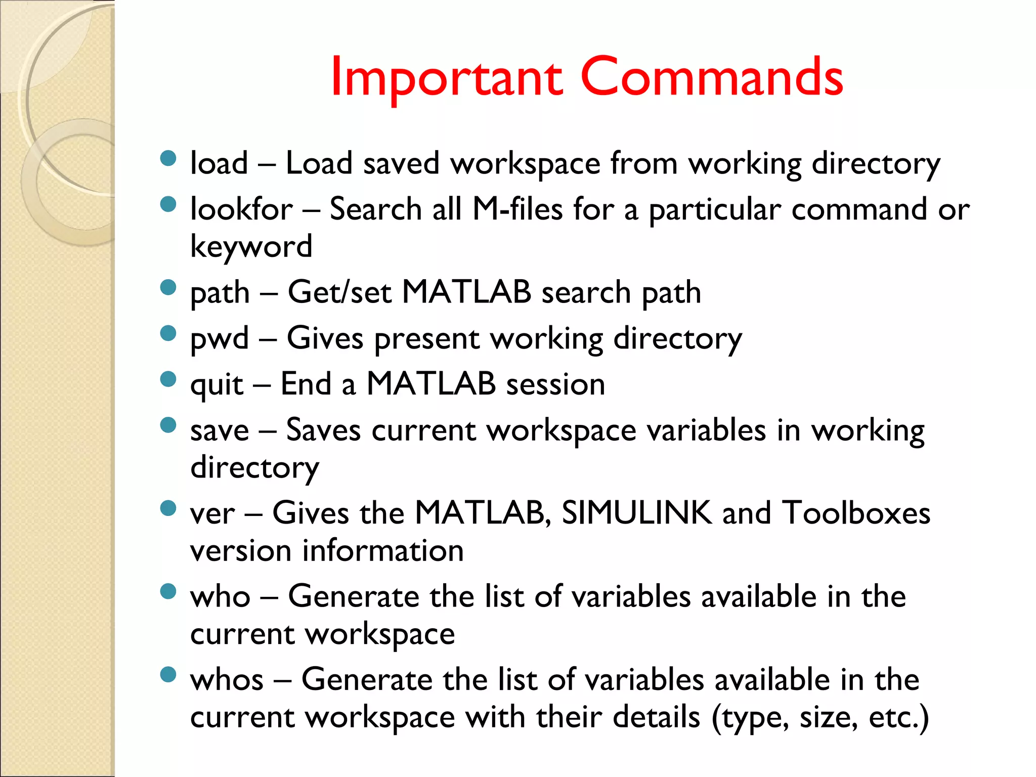 Important Commands
 load – Load saved workspace from working directory
 lookfor – Search all M-files for a particular command or
keyword
 path – Get/set MATLAB search path
 pwd – Gives present working directory
 quit – End a MATLAB session
 save – Saves current workspace variables in working
directory
 ver – Gives the MATLAB, SIMULINK and Toolboxes
version information
 who – Generate the list of variables available in the
current workspace
 whos – Generate the list of variables available in the
current workspace with their details (type, size, etc.)
 