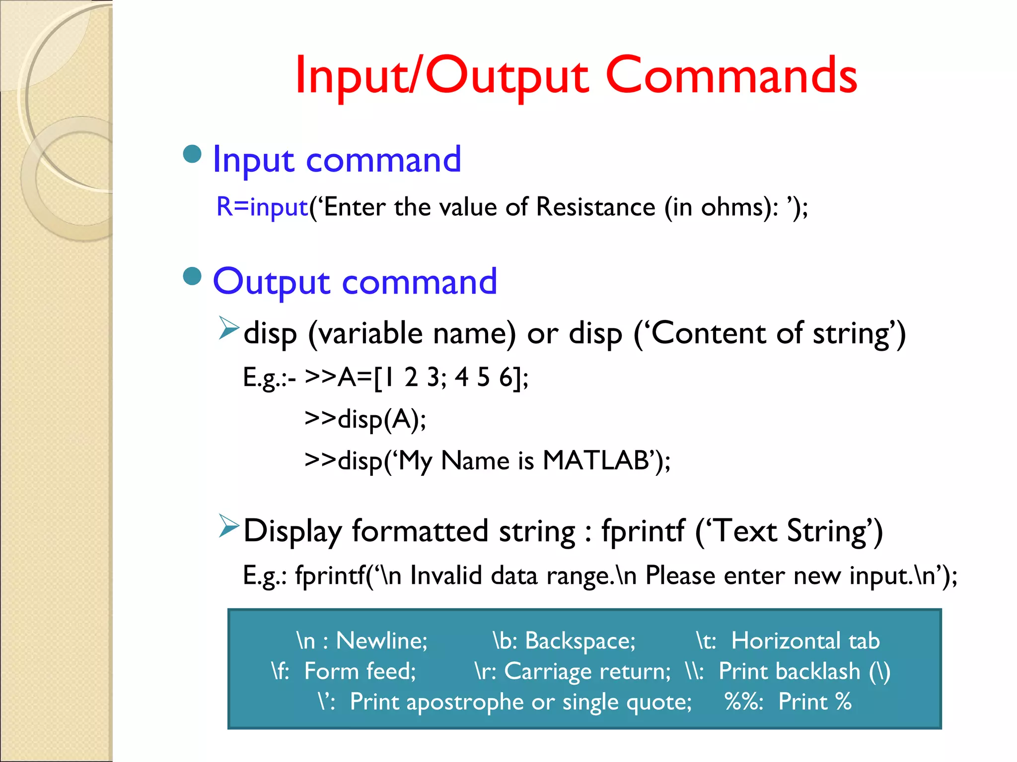 Input/Output Commands
Input command
R=input(‘Enter the value of Resistance (in ohms): ’);
Output command
disp (variable name) or disp (‘Content of string’)
E.g.:- >>A=[1 2 3; 4 5 6];
>>disp(A);
>>disp(‘My Name is MATLAB’);
Display formatted string : fprintf (‘Text String’)
E.g.: fprintf(‘n Invalid data range.n Please enter new input.n’);
n : Newline; b: Backspace; t: Horizontal tab
f: Form feed; r: Carriage return; : Print backlash ()
’: Print apostrophe or single quote; %%: Print %
 