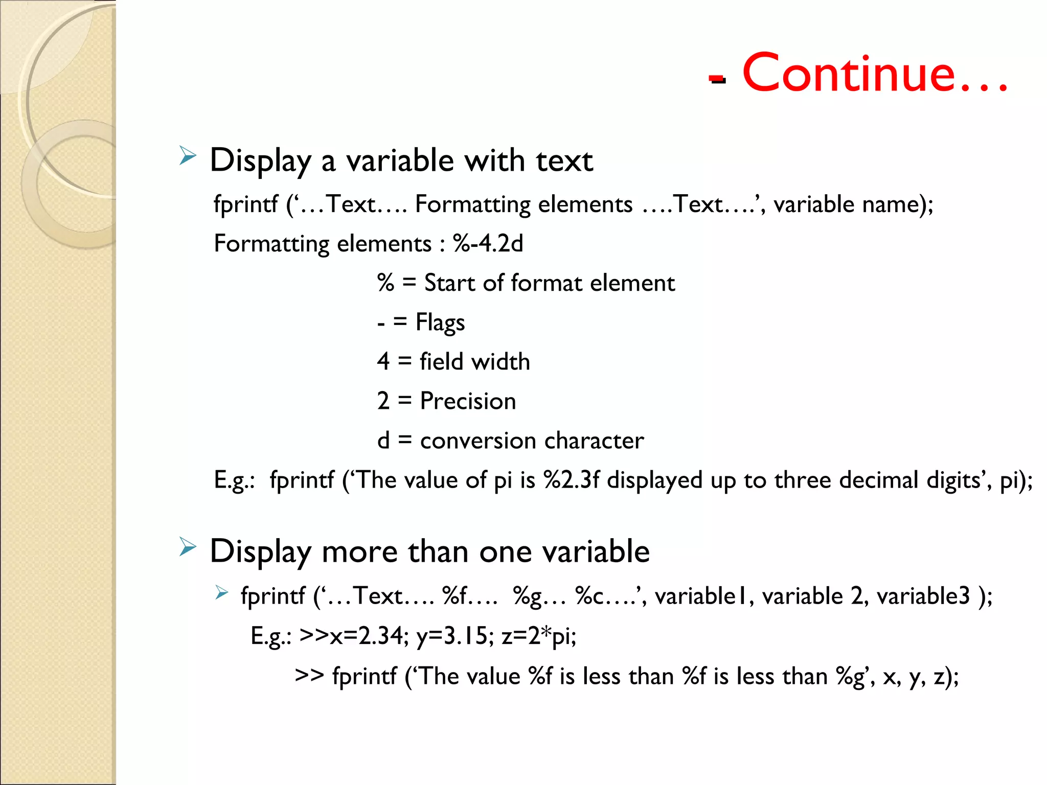-- Continue…
 Display a variable with text
fprintf (‘…Text…. Formatting elements ….Text….’, variable name);
Formatting elements : %-4.2d
% = Start of format element
- = Flags
4 = field width
2 = Precision
d = conversion character
E.g.: fprintf (‘The value of pi is %2.3f displayed up to three decimal digits’, pi);
 Display more than one variable
 fprintf (‘…Text…. %f…. %g… %c….’, variable1, variable 2, variable3 );
E.g.: >>x=2.34; y=3.15; z=2*pi;
>> fprintf (‘The value %f is less than %f is less than %g’, x, y, z);
 