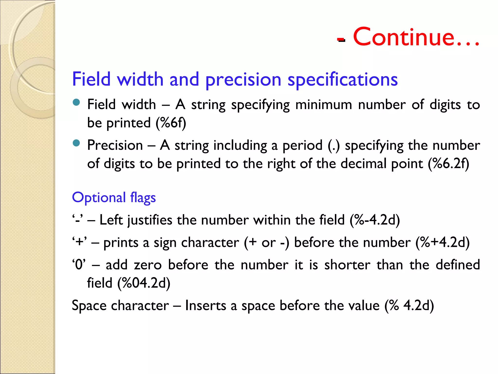-- Continue…
Field width and precision specifications
 Field width – A string specifying minimum number of digits to
be printed (%6f)
 Precision – A string including a period (.) specifying the number
of digits to be printed to the right of the decimal point (%6.2f)
Optional flags
‘-’ – Left justifies the number within the field (%-4.2d)
‘+’ – prints a sign character (+ or -) before the number (%+4.2d)
‘0’ – add zero before the number it is shorter than the defined
field (%04.2d)
Space character – Inserts a space before the value (% 4.2d)
 