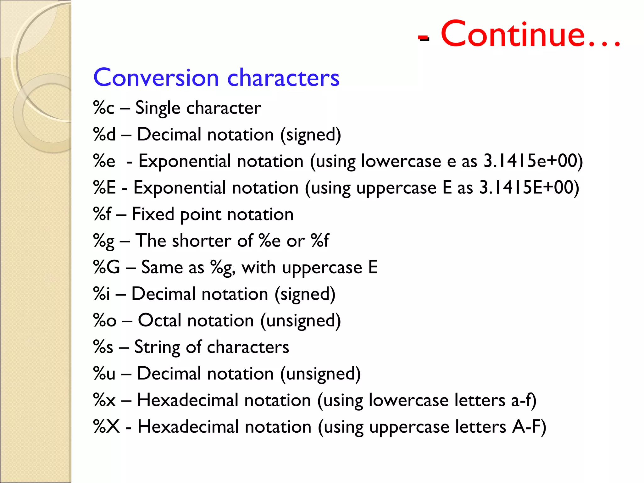 -- Continue…
Conversion characters
%c – Single character
%d – Decimal notation (signed)
%e - Exponential notation (using lowercase e as 3.1415e+00)
%E - Exponential notation (using uppercase E as 3.1415E+00)
%f – Fixed point notation
%g – The shorter of %e or %f
%G – Same as %g, with uppercase E
%i – Decimal notation (signed)
%o – Octal notation (unsigned)
%s – String of characters
%u – Decimal notation (unsigned)
%x – Hexadecimal notation (using lowercase letters a-f)
%X - Hexadecimal notation (using uppercase letters A-F)
 