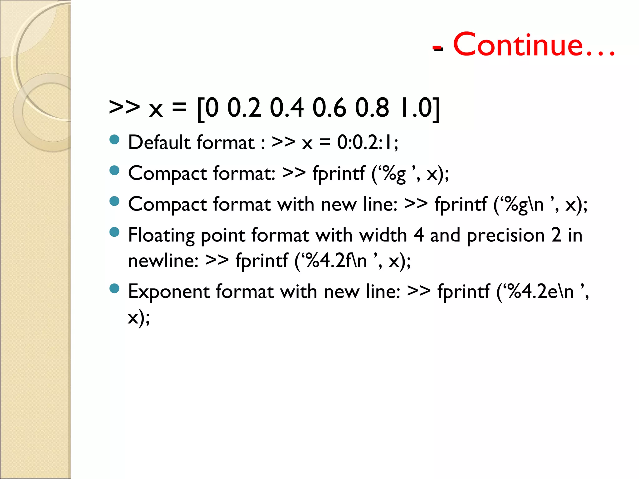 -- Continue…
>> x = [0 0.2 0.4 0.6 0.8 1.0]
 Default format : >> x = 0:0.2:1;
 Compact format: >> fprintf (‘%g ’, x);
 Compact format with new line: >> fprintf (‘%gn ’, x);
 Floating point format with width 4 and precision 2 in
newline: >> fprintf (‘%4.2fn ’, x);
 Exponent format with new line: >> fprintf (‘%4.2en ’,
x);
 