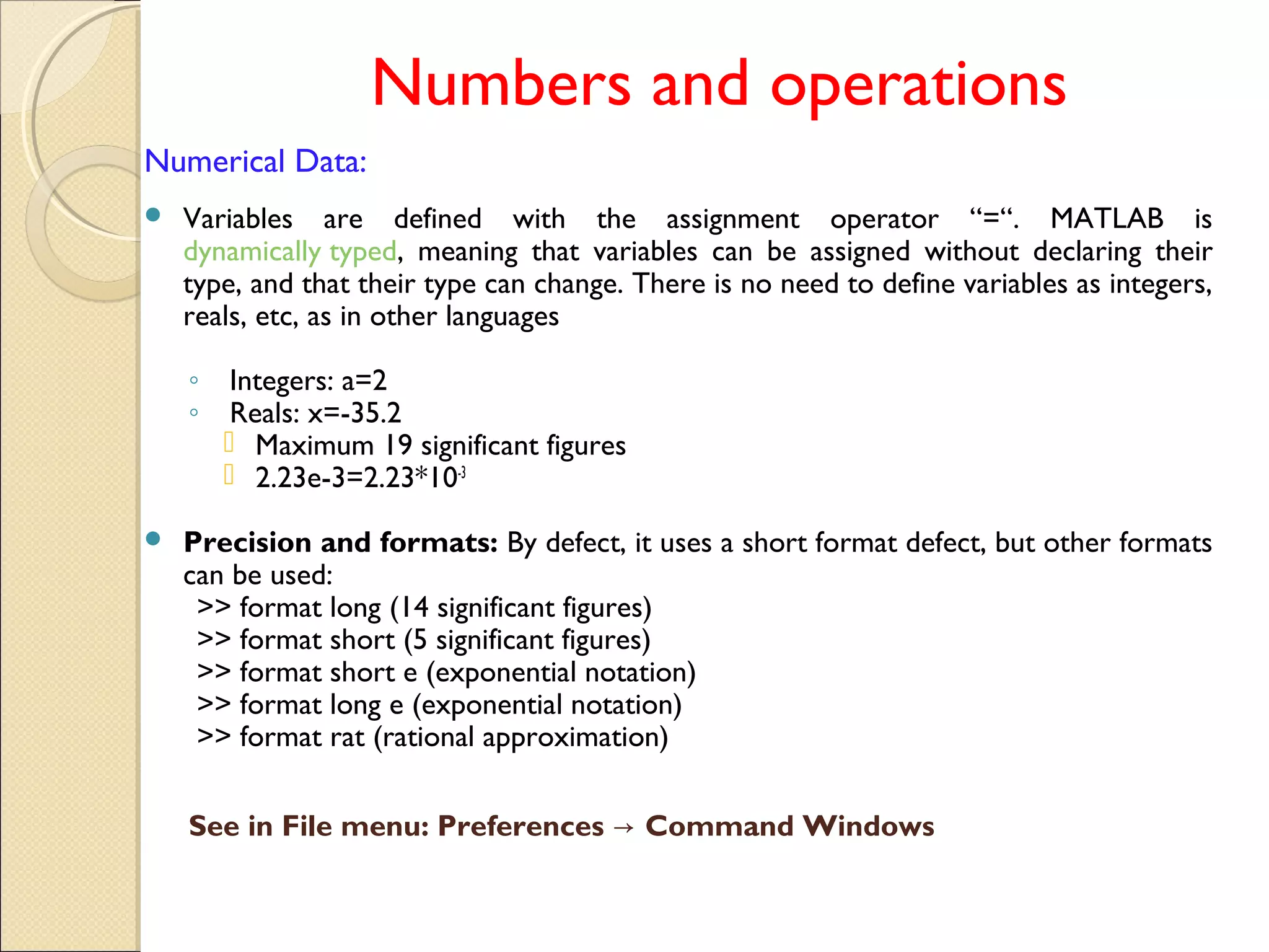 Numbers and operations
Numerical Data:
 Variables are defined with the assignment operator “=“. MATLAB is
dynamically typed, meaning that variables can be assigned without declaring their
type, and that their type can change. There is no need to define variables as integers,
reals, etc, as in other languages
◦ Integers: a=2
◦ Reals: x=-35.2
 Maximum 19 significant figures
 2.23e-3=2.23*10-3
 Precision and formats: By defect, it uses a short format defect, but other formats
can be used:
>> format long (14 significant figures)
>> format short (5 significant figures)
>> format short e (exponential notation)
>> format long e (exponential notation)
>> format rat (rational approximation)
See in File menu: Preferences Command Windows→
 