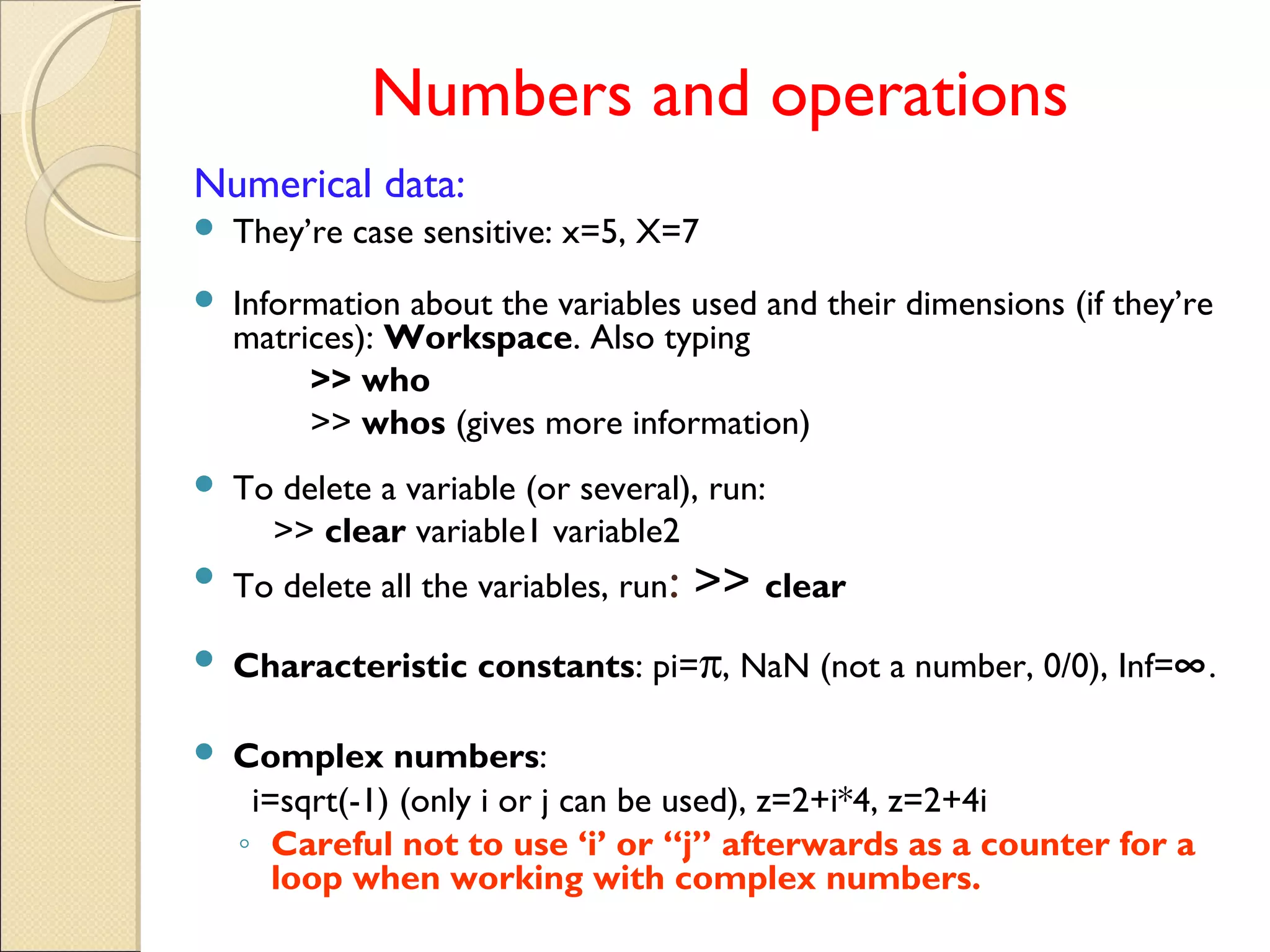 Numbers and operations
Numerical data:
 They’re case sensitive: x=5, X=7
 Information about the variables used and their dimensions (if they’re
matrices): Workspace. Also typing
>> who
>> whos (gives more information)
 To delete a variable (or several), run:
>> clear variable1 variable2
 To delete all the variables, run: >> clear
 Characteristic constants: pi=π, NaN (not a number, 0/0), Inf=∞.
 Complex numbers:
i=sqrt(-1) (only i or j can be used), z=2+i*4, z=2+4i
◦ Careful not to use ‘i’ or “j” afterwards as a counter for a
loop when working with complex numbers.
 