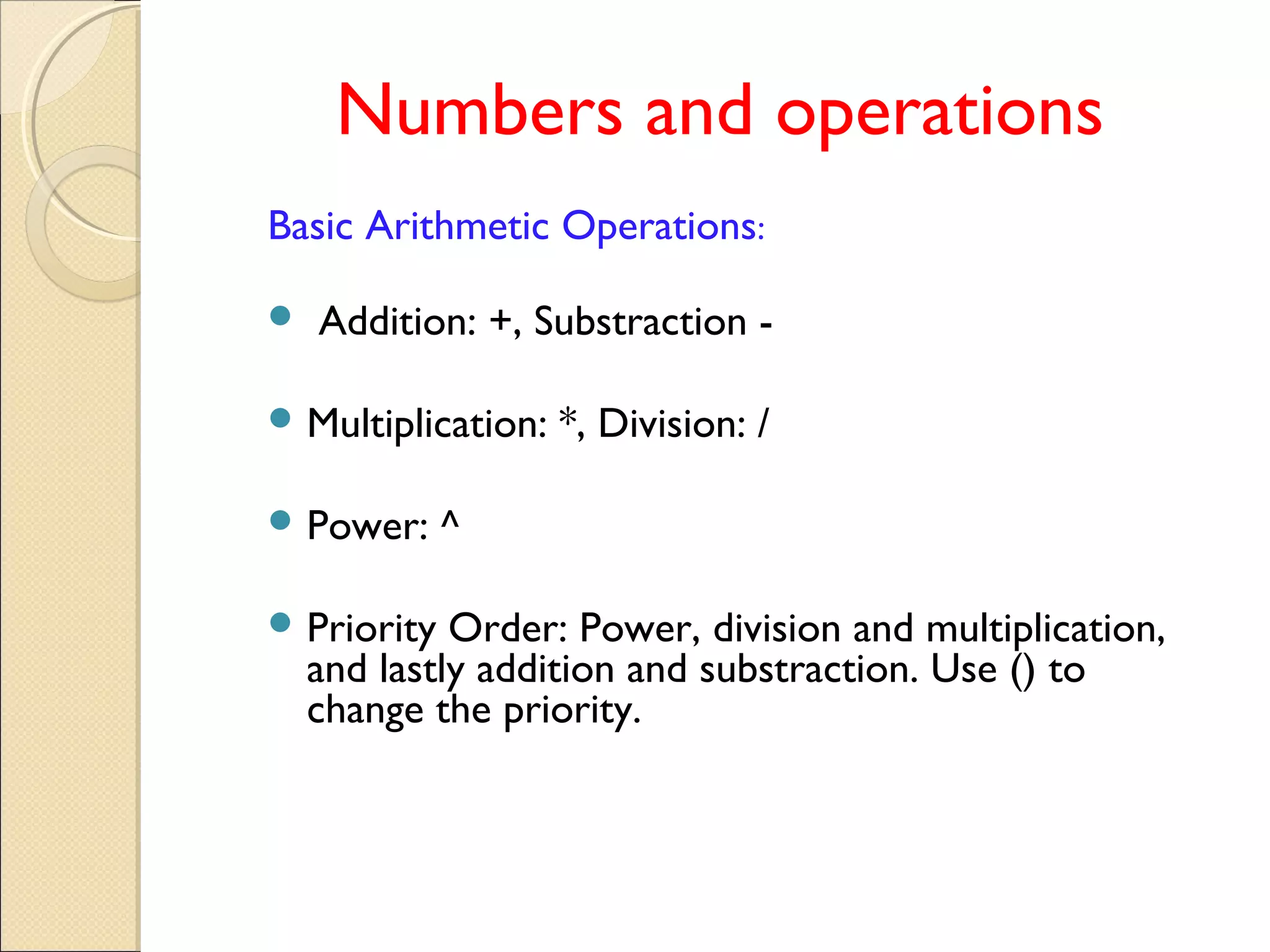 Numbers and operations
Basic Arithmetic Operations:
 Addition: +, Substraction -
 Multiplication: *, Division: /
 Power: ^
 Priority Order: Power, division and multiplication,
and lastly addition and substraction. Use () to
change the priority.
 