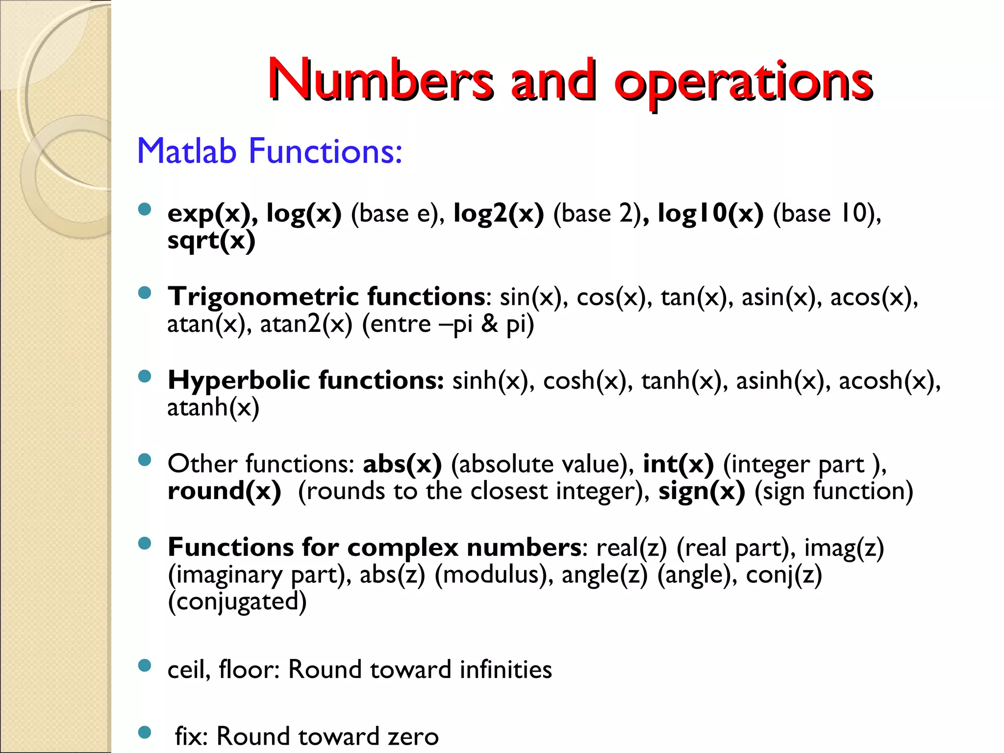 Numbers and operationsNumbers and operations
Matlab Functions:
 exp(x), log(x) (base e), log2(x) (base 2), log10(x) (base 10),
sqrt(x)
 Trigonometric functions: sin(x), cos(x), tan(x), asin(x), acos(x),
atan(x), atan2(x) (entre –pi & pi)
 Hyperbolic functions: sinh(x), cosh(x), tanh(x), asinh(x), acosh(x),
atanh(x)
 Other functions: abs(x) (absolute value), int(x) (integer part ),
round(x) (rounds to the closest integer), sign(x) (sign function)
 Functions for complex numbers: real(z) (real part), imag(z)
(imaginary part), abs(z) (modulus), angle(z) (angle), conj(z)
(conjugated)
 ceil, floor: Round toward infinities
 fix: Round toward zero
 