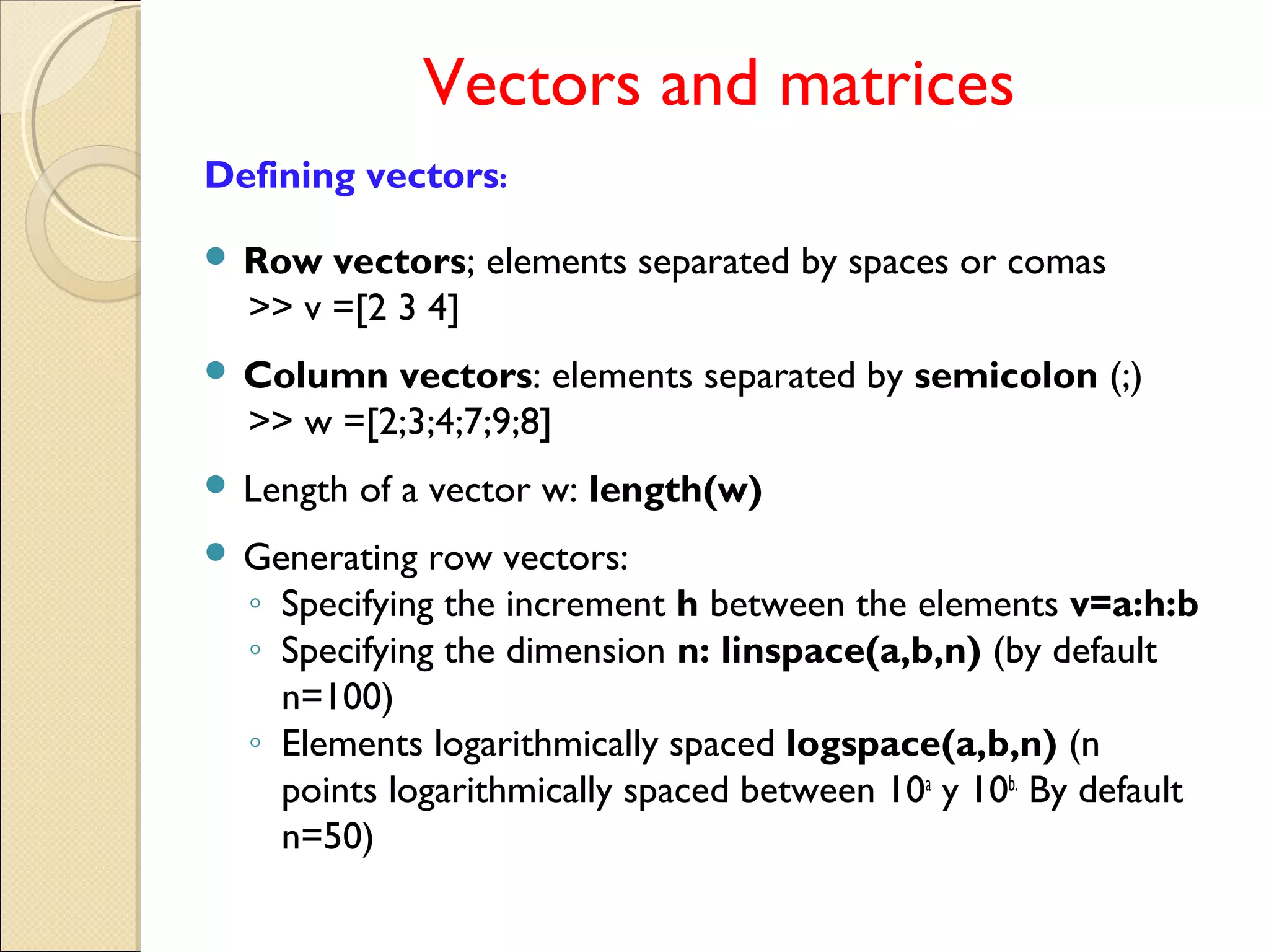 Vectors and matrices
Defining vectors:
 Row vectors; elements separated by spaces or comas
>> v =[2 3 4]
 Column vectors: elements separated by semicolon (;)
>> w =[2;3;4;7;9;8]
 Length of a vector w: length(w)
 Generating row vectors:
◦ Specifying the increment h between the elements v=a:h:b
◦ Specifying the dimension n: linspace(a,b,n) (by default
n=100)
◦ Elements logarithmically spaced logspace(a,b,n) (n
points logarithmically spaced between 10a
y 10b.
By default
n=50)
 
