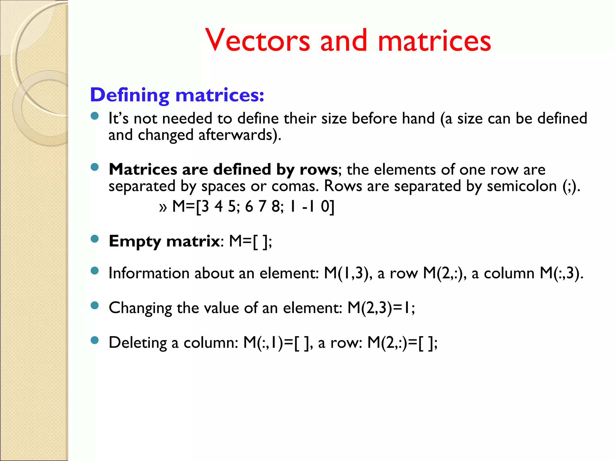Vectors and matrices
Defining matrices:
 It’s not needed to define their size before hand (a size can be defined
and changed afterwards).
 Matrices are defined by rows; the elements of one row are
separated by spaces or comas. Rows are separated by semicolon (;).
» M=[3 4 5; 6 7 8; 1 -1 0]
 Empty matrix: M=[ ];
 Information about an element: M(1,3), a row M(2,:), a column M(:,3).
 Changing the value of an element: M(2,3)=1;
 Deleting a column: M(:,1)=[ ], a row: M(2,:)=[ ];
 
